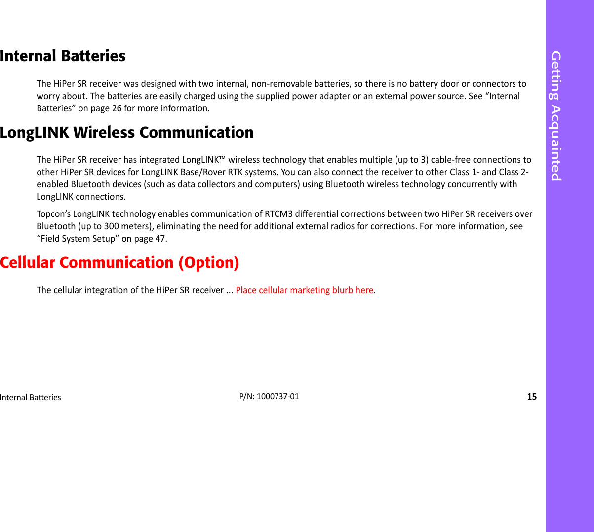 Getting AcquaintedInternalBatteries15P/N:1000737‐01Internal BatteriesTheHiPerSRreceiverwasdesignedwithtwointernal,non‐removablebatteries,sothereisnobatterydoororconnectorstoworryabout.Thebatteriesareeasilychargedusingthesuppliedpoweradapteroranexternalpowersource.See“InternalBatteries”onpage26formoreinformation.LongLINK Wireless CommunicationTheHiPerSRreceiverhasintegratedLongLINK™wirelesstechnologythatenablesmultiple(upto3)cable‐freeconnectionstootherHiPerSRdevicesforLongLINKBase/RoverRTKsystems.YoucanalsoconnectthereceivertootherClass1‐andClass2‐enabledBluetoothdevices(suchasdatacollectorsandcomputers)usingBluetoothwirelesstechnologyconcurrentlywithLongLINKconnections.Topcon’sLongLINKtechnologyenablescommunicationofRTCM3differentialcorrectionsbetweentwoHiPerSRreceiversoverBluetooth(upto300meters),eliminatingtheneedforadditionalexternalradiosforcorrections.Formoreinformation,see“FieldSystemSetup”onpage47.Cellular Communication (Option)ThecellularintegrationoftheHiPerSRreceiver...Placecellularmarketingblurbhere.
