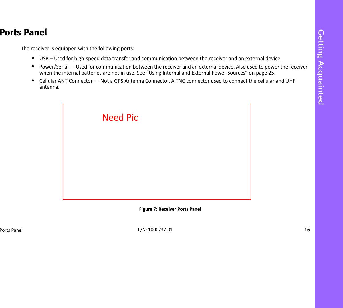 Getting AcquaintedPortsPanel16P/N:1000737‐01Ports PanelThereceiverisequippedwiththefollowingports:•USB–Usedforhigh‐speeddatatransferandcommunicationbetweenthereceiverandanexternaldevice.•Power/Serial—Usedforcommunicationbetweenthereceiverandanexternaldevice.Alsousedtopowerthereceiverwhentheinternalbatteriesarenotinuse.See“UsingInternalandExternalPowerSources”onpage25.•CellularANTConnector—NotaGPSAntennaConnector.ATNCconnectorusedtoconnectthecellularandUHFantenna.Figure7:ReceiverPortsPanelNeedPic