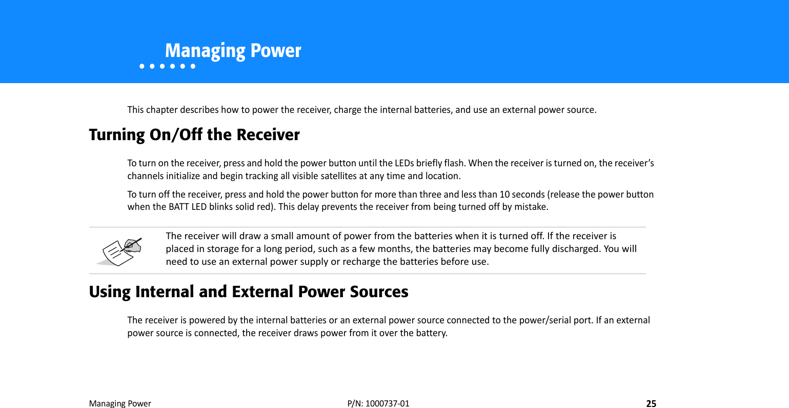 ManagingPower25P/N:1000737‐01• • • • • •    Managing PowerThischapterdescribeshowtopowerthereceiver,chargetheinternalbatteries,anduseanexternalpowersource.Turning On/Off the ReceiverToturnonthereceiver,pressandholdthepowerbuttonuntiltheLEDsbrieflyflash.Whenthereceiveristurnedon,thereceiver’schannelsinitializeandbegintrackingallvisiblesatellitesatanytimeandlocation.Toturnoffthereceiver,pressandholdthepowerbuttonformorethanthreeandlessthan10seconds(releasethepowerbuttonwhentheBATTLEDblinkssolidred).Thisdelaypreventsthereceiverfrombeingturnedoffbymistake.Using Internal and External Power SourcesThereceiverispoweredbytheinternalbatteriesoranexternalpowersourceconnectedtothepower/serialport.Ifanexternalpowersourceisconnected,thereceiverdrawspowerfromitoverthebattery.Thereceiverwilldrawasmallamountofpowerfromthebatterieswhenitisturnedoff.Ifthereceiverisplacedinstorageforalongperiod,suchasafewmonths,thebatteriesmaybecomefullydischarged.Youwillneedtouseanexternalpowersupplyorrechargethebatteriesbeforeuse.