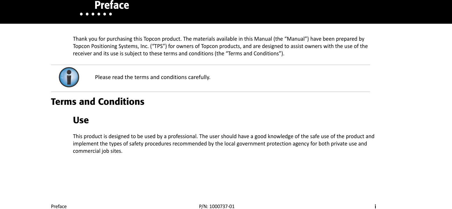 PrefaceiP/N:1000737‐01• • • • • •    PrefaceThankyouforpurchasingthisTopconproduct.ThematerialsavailableinthisManual(the“Manual”)havebeenpreparedbyTopconPositioningSystems,Inc.(“TPS”)forownersofTopconproducts,andaredesignedtoassistownerswiththeuseofthereceiveranditsuseissubjecttothesetermsandconditions(the“TermsandConditions”).Terms and ConditionsUseThisproductisdesignedtobeusedbyaprofessional.Theusershouldhaveagoodknowledgeofthesafeuseoftheproductandimplementthetypesofsafetyproceduresrecommendedbythelocalgovernmentprotectionagencyforbothprivateuseandcommercialjobsites.Pleasereadthetermsandconditionscarefully.