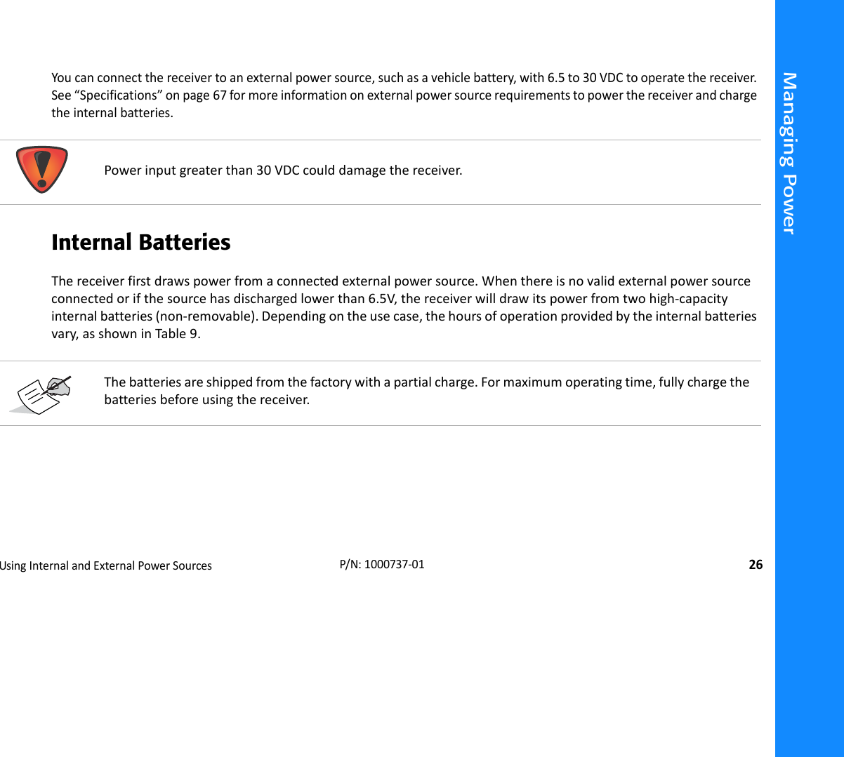 Managing PowerUsingInternalandExternalPowerSources26P/N:1000737‐01Youcanconnectthereceivertoanexternalpowersource,suchasavehiclebattery,with6.5to30VDCtooperatethereceiver.See“Specifications”onpage67formoreinformationonexternalpowersourcerequirementstopowerthereceiverandchargetheinternalbatteries.Internal BatteriesThereceiverfirstdrawspowerfromaconnectedexternalpowersource.Whenthereisnovalidexternalpowersourceconnectedorifthesourcehasdischargedlowerthan6.5V,thereceiverwilldrawitspowerfromtwohigh‐capacityinternalbatteries(non‐removable).Dependingontheusecase,thehoursofoperationprovidedbytheinternalbatteriesvary,asshowninTable9. Powerinputgreaterthan30VDCcoulddamagethereceiver.Thebatteriesareshippedfromthefactorywithapartialcharge.Formaximumoperatingtime,fullychargethebatteriesbeforeusingthereceiver.