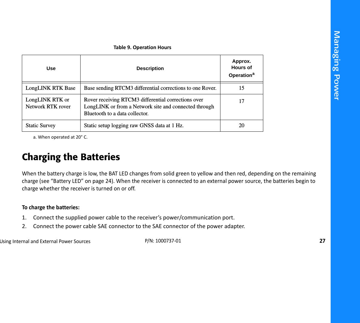 Managing PowerUsingInternalandExternalPowerSources27P/N:1000737‐01Charging the BatteriesWhenthebatterychargeislow,theBATLEDchangesfromsolidgreentoyellowandthenred,dependingontheremainingcharge(see“BatteryLED”onpage24).Whenthereceiverisconnectedtoanexternalpowersource,thebatteriesbegintochargewhetherthereceiveristurnedonoroff.Tochargethebatteries:1. Connectthesuppliedpowercabletothereceiver’spower/communicationport.2. ConnectthepowercableSAEconnectortotheSAEconnectorofthepoweradapter.Table9.OperationHoursUse DescriptionApprox.Hours of Operationaa.Whenoperatedat20°C.LongLINK RTK Base Base sending RTCM3 differential corrections to one Rover. 15LongLINK RTK or Network RTK roverRover receiving RTCM3 differential corrections over LongLINK or from a Network site and connected through Bluetooth to a data collector.17Static Survey Static setup logging raw GNSS data at 1 Hz. 20