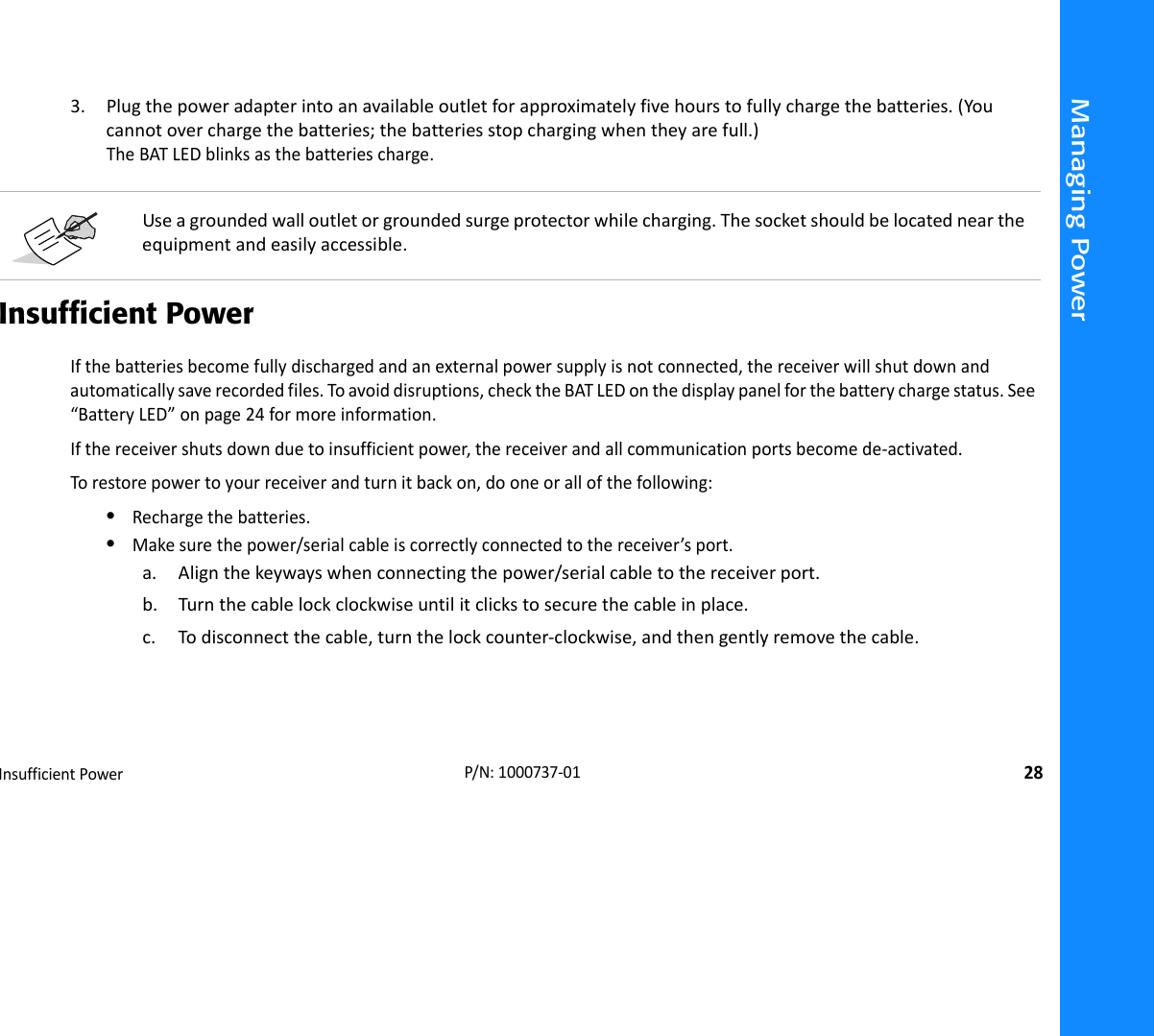 Managing PowerInsufficientPower28P/N:1000737‐013. Plugthepoweradapterintoanavailableoutletforapproximatelyfivehourstofullychargethebatteries.(Youcannotoverchargethebatteries;thebatteriesstopchargingwhentheyarefull.)TheBATLEDblinksasthebatteriescharge.Insufficient PowerIfthebatteriesbecomefullydischargedandanexternalpowersupplyisnotconnected,thereceiverwillshutdownandautomaticallysaverecordedfiles.Toavoiddisruptions,checktheBATLEDonthedisplaypanelforthebatterychargestatus.See“BatteryLED”onpage24formoreinformation.Ifthereceivershutsdownduetoinsufficientpower,thereceiverandallcommunicationportsbecomede‐activated.Torestorepowertoyourreceiverandturnitbackon,dooneorallofthefollowing:•Rechargethebatteries.•Makesurethepower/serialcableiscorrectlyconnectedtothereceiver’sport.a. Alignthekeywayswhenconnectingthepower/serialcabletothereceiverport.b. Turnthecablelockclockwiseuntilitclickstosecurethecableinplace.c. Todisconnectthecable,turnthelockcounter‐clockwise,andthengentlyremovethecable.Useagroundedwalloutletorgroundedsurgeprotectorwhilecharging.Thesocketshouldbelocatedneartheequipmentandeasilyaccessible.