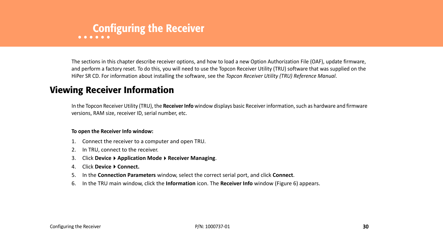 ConfiguringtheReceiver30P/N:1000737‐01• • • • • •    Configuring the Receiver Thesectionsinthischapterdescribereceiveroptions,andhowtoloadanewOptionAuthorizationFile(OAF),updatefirmware,andperformafactoryreset.Todothis,youwillneedtousetheTopconReceiverUtility(TRU)softwarethatwassuppliedontheHiPerSRCD.Forinformationaboutinstallingthesoftware,seetheTopconReceiverUtility(TRU)ReferenceManual.Viewing Receiver InformationIntheTopcon ReceiverUtility(TRU),theReceiverInfowindowdisplaysbasicReceiverinformation,suchashardwareandfirmwareversions,RAMsize,receiverID,serialnumber,etc.ToopentheReceiverInfowindow:1. ConnectthereceivertoacomputerandopenTRU.2. InTRU,connecttothereceiver.3. ClickDeviceApplicationModeReceiverManaging.4. ClickDeviceConnect.5. IntheConnectionParameterswindow,selectthecorrectserialport,andclickConnect.6. IntheTRUmainwindow,clicktheInformationicon.TheReceiverInfowindow(Figure6)appears.