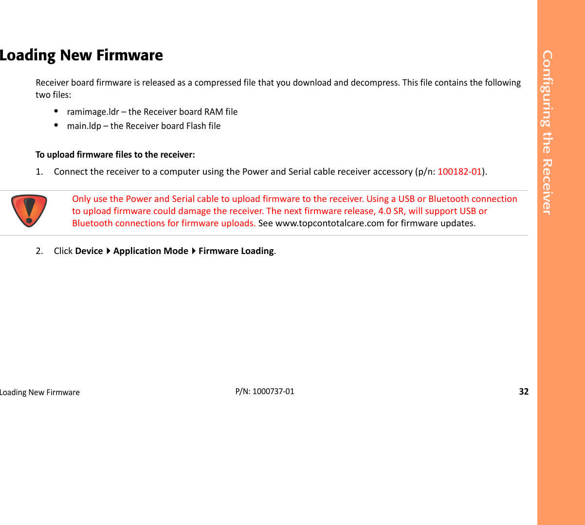 Configuring the ReceiverLoadingNewFirmware32P/N:1000737‐01Loading New FirmwareReceiverboardfirmwareisreleasedasacompressedfilethatyoudownloadanddecompress.Thisfilecontainsthefollowingtwofiles:•ramimage.ldr–theReceiverboardRAMfile•main.ldp–theReceiverboardFlashfileTouploadfirmwarefilestothereceiver:1. ConnectthereceivertoacomputerusingthePowerandSerialcablereceiveraccessory(p/n:100182‐01).2. ClickDeviceApplicationModeFirmwareLoading.OnlyusethePowerandSerialcabletouploadfirmwaretothereceiver.UsingaUSBorBluetoothconnectiontouploadfirmwarecoulddamagethereceiver.Thenextfirmwarerelease,4.0SR,willsupportUSBorBluetoothconnectionsforfirmwareuploads.Seewww.topcontotalcare.comforfirmwareupdates.