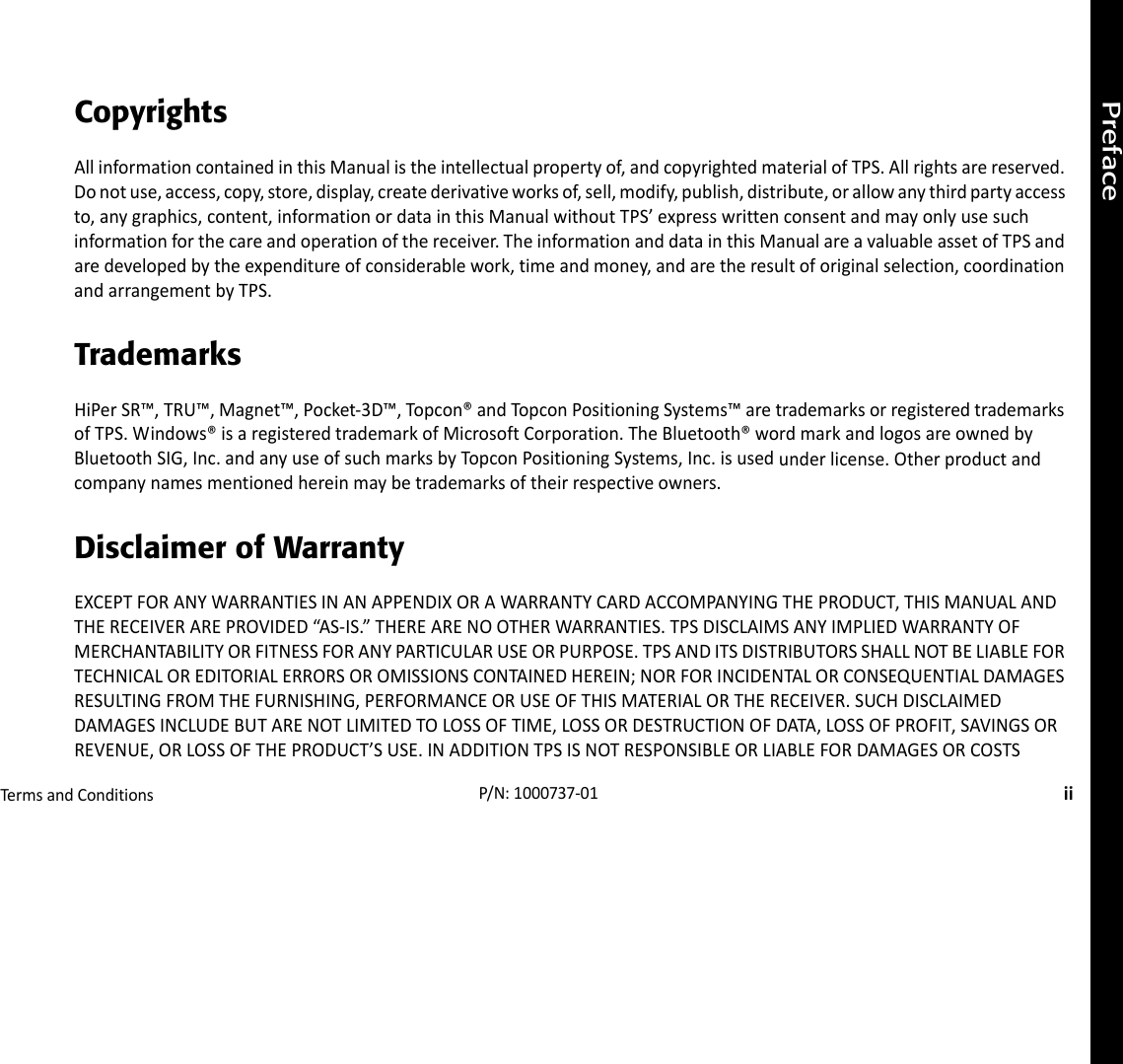 PrefaceTermsandConditionsiiP/N:1000737‐01CopyrightsAllinformationcontainedinthisManualistheintellectualpropertyof,andcopyrightedmaterialofTPS.Allrightsarereserved.Donotuse,access,copy,store,display,createderivativeworksof,sell,modify,publish,distribute,orallowanythirdpartyaccessto,anygraphics,content,informationordatainthisManualwithoutTPS’expresswrittenconsentandmayonlyusesuchinformationforthecareandoperationofthereceiver.TheinformationanddatainthisManualareavaluableassetofTPSandaredevelopedbytheexpenditureofconsiderablework,timeandmoney,andaretheresultoforiginalselection,coordinationandarrangementbyTPS.TrademarksHiPerSR™,TRU™,Magnet™,Pocket‐3D™,Topcon®andTopconPositioningSystems™aretrademarksorregisteredtrademarksofTPS.Windows®isaregisteredtrademarkofMicrosoftCorporation.TheBluetooth®wordmarkandlogosareownedbyBluetoothSIG,Inc.andanyuseofsuchmarksbyTopconPositioningSystems,Inc.isusedunderlicense.Otherproductandcompanynamesmentionedhereinmaybetrademarksoftheirrespectiveowners.Disclaimer of WarrantyEXCEPTFORANYWARRANTIESINANAPPENDIXORAWARRANTYCARDACCOMPANYINGTHEPRODUCT,THISMANUALANDTHERECEIVERAREPROVIDED“AS‐IS.”THEREARENOOTHERWARRANTIES.TPSDISCLAIMSANYIMPLIEDWARRANTYOFMERCHANTABILITYORFITNESSFORANYPARTICULARUSEORPURPOSE.TPSANDITSDISTRIBUTORSSHALLNOTBELIABLEFORTECHNICALOREDITORIALERRORSOROMISSIONSCONTAINEDHEREIN;NORFORINCIDENTALORCONSEQUENTIALDAMAGESRESULTINGFROMTHEFURNISHING,PERFORMANCEORUSEOFTHISMATERIALORTHERECEIVER.SUCHDISCLAIMEDDAMAGESINCLUDEBUTARENOTLIMITEDTOLOSSOFTIME,LOSSORDESTRUCTIONOFDATA,LOSSOFPROFIT,SAVINGSORREVENUE,ORLOSSOFTHEPRODUCT’SUSE.INADDITIONTPSISNOTRESPONSIBLEORLIABLEFORDAMAGESORCOSTS