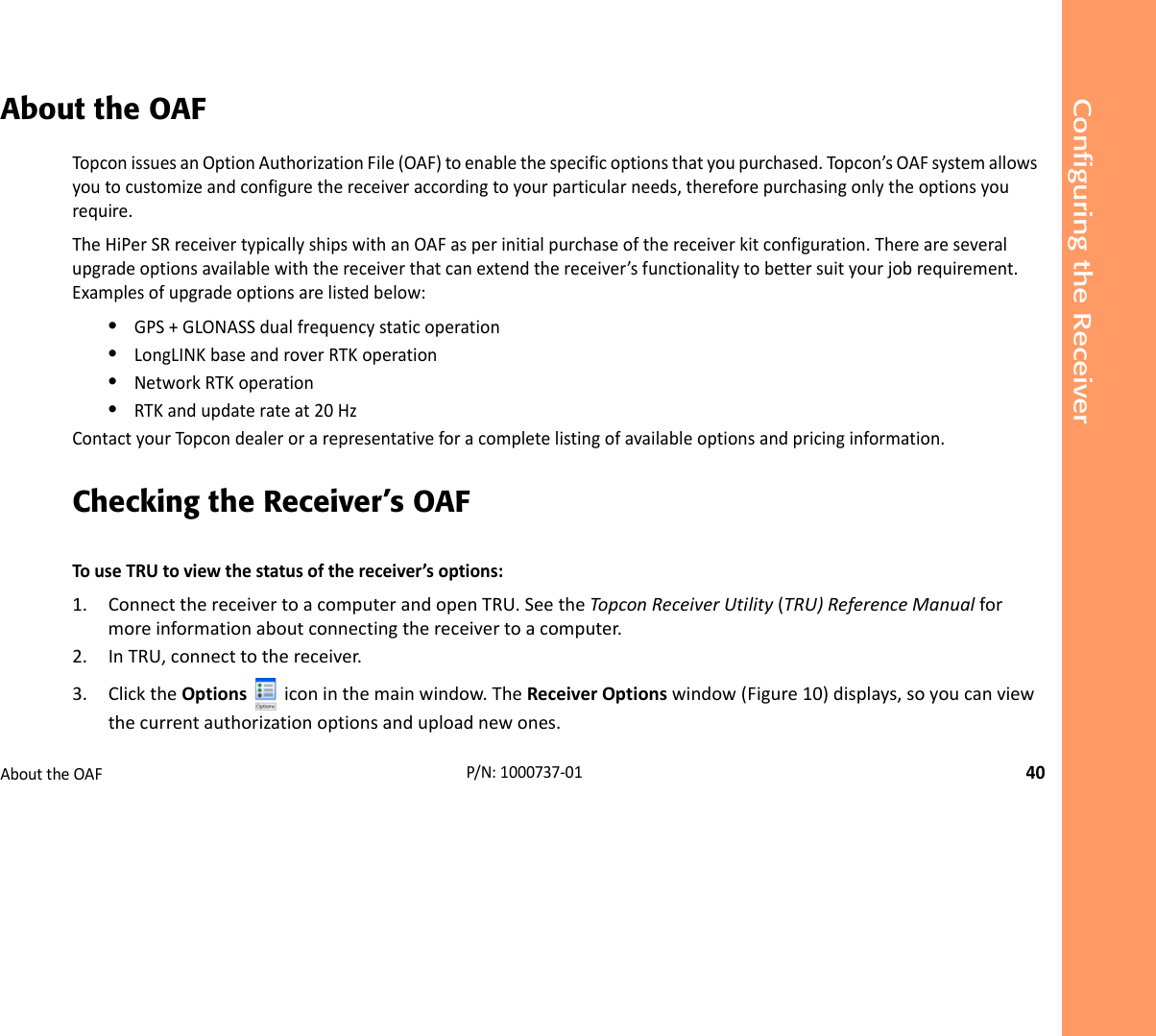 Configuring the ReceiverAbouttheOAF40P/N:1000737‐01About the OAFTopconissuesanOptionAuthorizationFile(OAF)toenablethespecificoptionsthatyoupurchased.Topcon’sOAFsystemallowsyoutocustomizeandconfigurethereceiveraccordingtoyourparticularneeds,thereforepurchasingonlytheoptionsyourequire.TheHiPerSRreceivertypicallyshipswithanOAFasperinitialpurchaseofthereceiverkitconfiguration.Thereareseveralupgradeoptionsavailablewiththereceiverthatcanextendthereceiver’sfunctionalitytobettersuityourjobrequirement.Examplesofupgradeoptionsarelistedbelow:•GPS+GLONASSdualfrequencystaticoperation•LongLINKbaseandroverRTKoperation•NetworkRTKoperation•RTKandupdaterateat20HzContactyourTopcondealerorarepresentativeforacompletelistingofavailableoptionsandpricinginformation.Checking the Receiver’s OAFTouseTRUtoviewthestatusofthereceiver’soptions:1. ConnectthereceivertoacomputerandopenTRU.SeetheTopconReceiverUtility(TRU)ReferenceManualformoreinformationaboutconnectingthereceivertoacomputer.2. InTRU,connecttothereceiver.3. ClicktheOptions iconinthemainwindow.TheReceiverOptionswindow(Figure10)displays,soyoucanviewthecurrentauthorizationoptionsanduploadnewones.