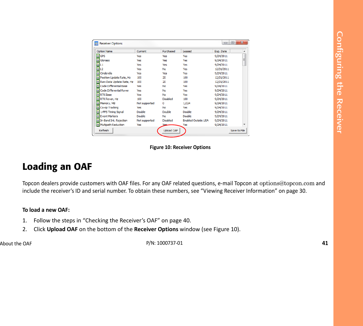 Configuring the ReceiverAbouttheOAF41P/N:1000737‐01Figure10:ReceiverOptionsLoading an OAFTopcondealersprovidecustomerswithOAFfiles.ForanyOAFrelatedquestions,e‐mailTopconat options@topcon.comandincludethereceiver’sIDandserialnumber.Toobtainthesenumbers,see“ViewingReceiverInformation”onpage30.ToloadanewOAF:1. Followthestepsin“CheckingtheReceiver’sOAF”onpage40.2. ClickUploadOAFonthebottomoftheReceiverOptionswindow(seeFigure10).