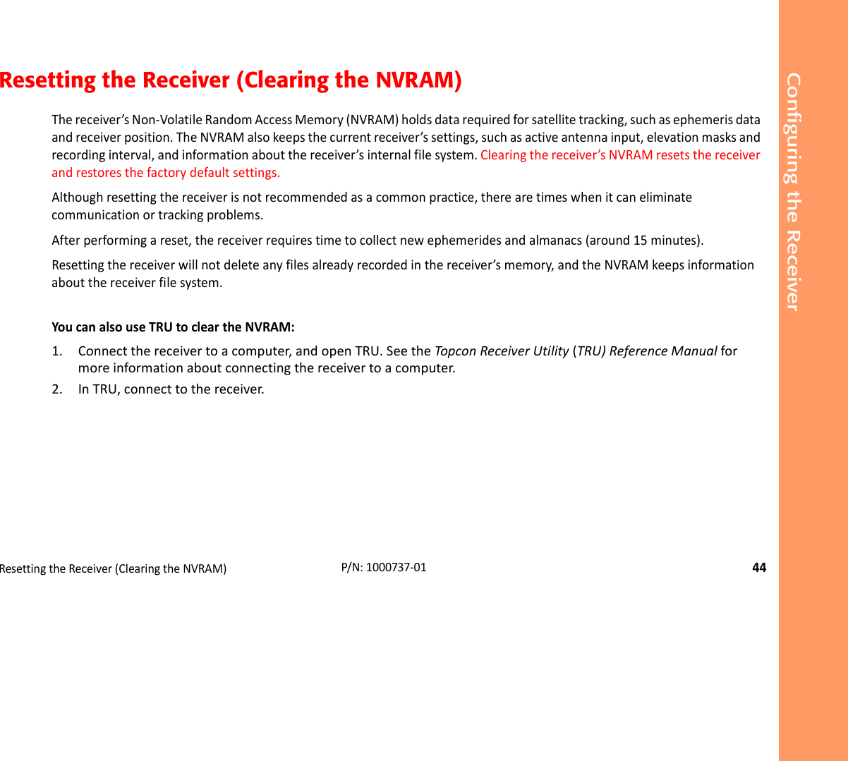 Configuring the ReceiverResettingtheReceiver(ClearingtheNVRAM)44P/N:1000737‐01Resetting the Receiver (Clearing the NVRAM)Thereceiver’sNon‐VolatileRandomAccessMemory(NVRAM)holdsdatarequiredforsatellitetracking,suchasephemerisdataandreceiverposition.TheNVRAMalsokeepsthecurrentreceiver’ssettings,suchasactiveantennainput,elevationmasksandrecordinginterval,andinformationaboutthereceiver’sinternalfilesystem.Clearingthereceiver’sNVRAMresetsthereceiverandrestoresthefactorydefaultsettings.Althoughresettingthereceiverisnotrecommendedasacommonpractice,therearetimeswhenitcaneliminatecommunicationortrackingproblems.Afterperformingareset,thereceiverrequirestimetocollectnewephemeridesandalmanacs(around15minutes).Resettingthereceiverwillnotdeleteanyfilesalreadyrecordedinthereceiver’smemory,andtheNVRAMkeepsinformationaboutthereceiverfilesystem.YoucanalsouseTRUtocleartheNVRAM:1. Connectthereceivertoacomputer,andopenTRU.SeetheTopconReceiverUtility(TRU)ReferenceManualformoreinformationaboutconnectingthereceivertoacomputer.2. InTRU,connecttothereceiver.