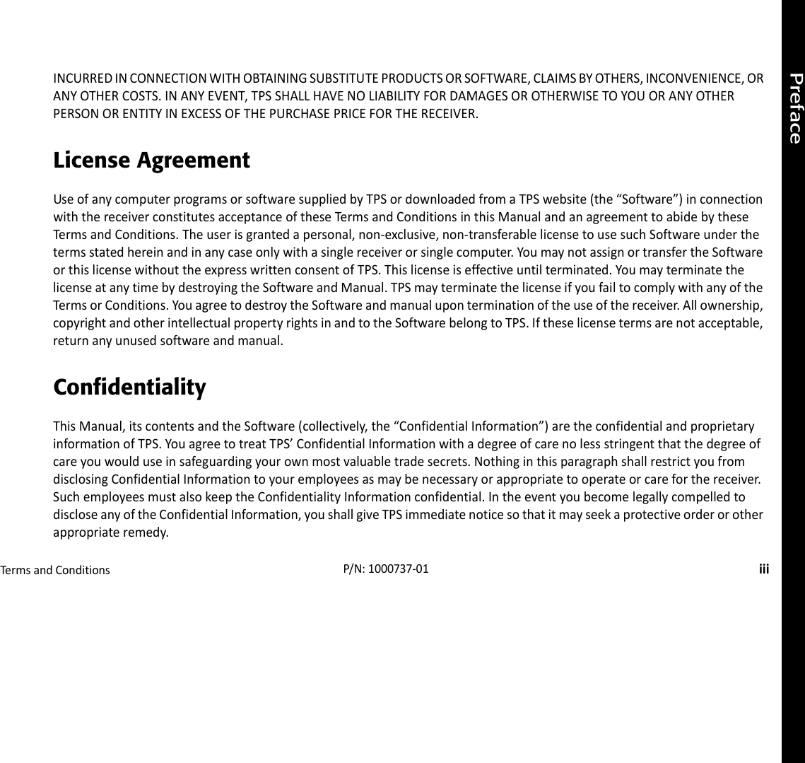 PrefaceTermsandConditionsiiiP/N:1000737‐01INCURREDINCONNECTIONWITHOBTAININGSUBSTITUTEPRODUCTSORSOFTWARE,CLAIMSBYOTHERS,INCONVENIENCE,ORANYOTHERCOSTS.INANYEVENT,TPSSHALLHAVENOLIABILITYFORDAMAGESOROTHERWISETOYOUORANYOTHERPERSONORENTITYINEXCESSOFTHEPURCHASEPRICEFORTHERECEIVER.License AgreementUseofanycomputerprogramsorsoftwaresuppliedbyTPSordownloadedfromaTPSwebsite(the“Software”)inconnectionwiththereceiverconstitutesacceptanceoftheseTermsandConditionsinthisManualandanagreementtoabidebytheseTermsandConditions.Theuserisgrantedapersonal,non‐exclusive,non‐transferablelicensetousesuchSoftwareunderthetermsstatedhereinandinanycaseonlywithasinglereceiverorsinglecomputer.YoumaynotassignortransfertheSoftwareorthislicensewithouttheexpresswrittenconsentofTPS.Thislicenseiseffectiveuntilterminated.YoumayterminatethelicenseatanytimebydestroyingtheSoftwareandManual.TPSmayterminatethelicenseifyoufailtocomplywithanyoftheTermsorConditions.YouagreetodestroytheSoftwareandmanualuponterminationoftheuseofthereceiver.Allownership,copyrightandotherintellectualpropertyrightsinandtotheSoftwarebelongtoTPS.Iftheselicensetermsarenotacceptable,returnanyunusedsoftwareandmanual.ConfidentialityThisManual,itscontentsandtheSoftware(collectively,the“ConfidentialInformation”)aretheconfidentialandproprietaryinformationofTPS.YouagreetotreatTPS’ConfidentialInformationwithadegreeofcarenolessstringentthatthedegreeofcareyouwoulduseinsafeguardingyourownmostvaluabletradesecrets.NothinginthisparagraphshallrestrictyoufromdisclosingConfidentialInformationtoyouremployeesasmaybenecessaryorappropriatetooperateorcareforthereceiver.SuchemployeesmustalsokeeptheConfidentialityInformationconfidential.IntheeventyoubecomelegallycompelledtodiscloseanyoftheConfidentialInformation,youshallgiveTPSimmediatenoticesothatitmayseekaprotectiveorderorotherappropriateremedy.