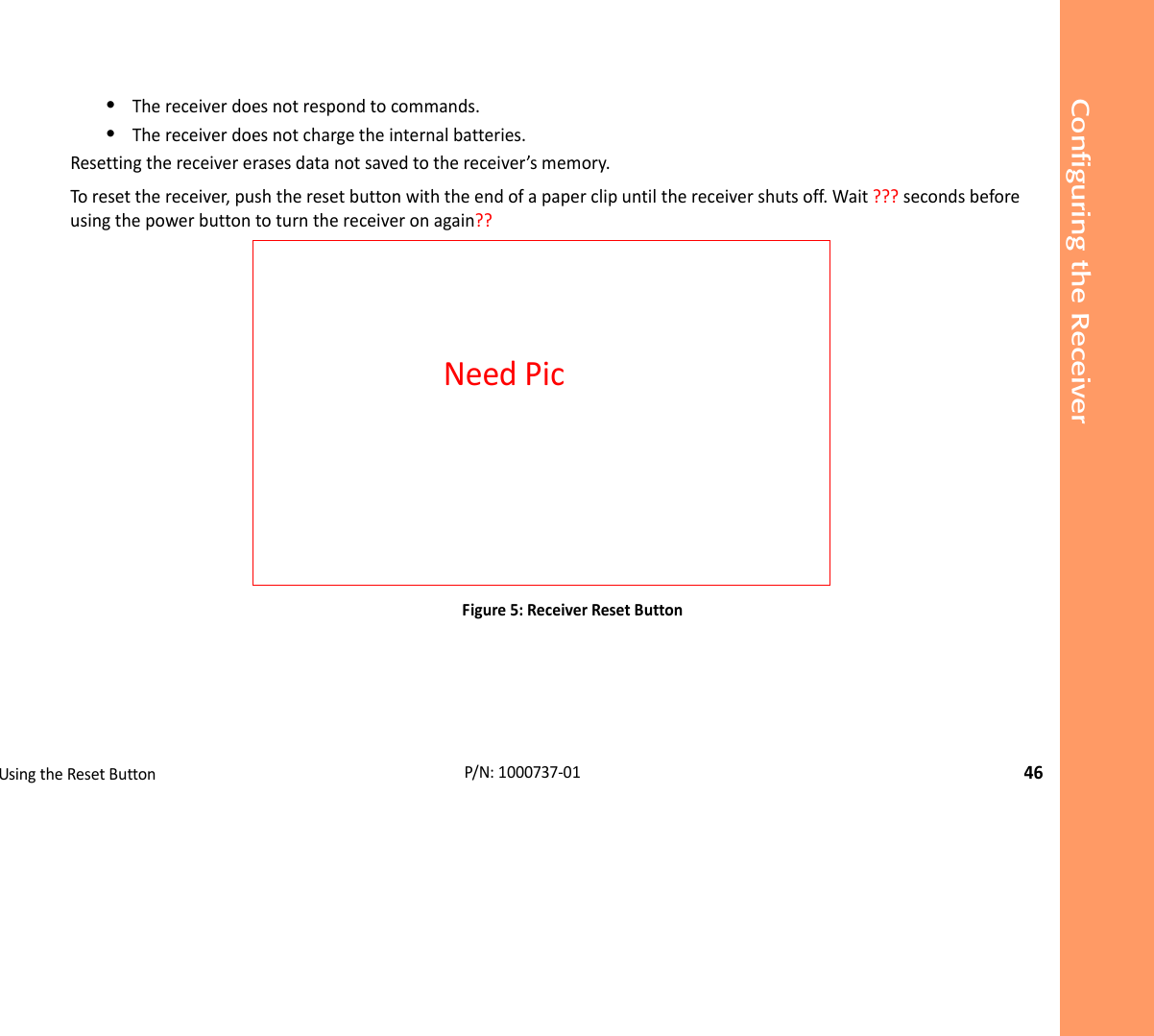 Configuring the ReceiverUsingtheResetButton46P/N:1000737‐01•Thereceiverdoesnotrespondtocommands.•Thereceiverdoesnotchargetheinternalbatteries.Resettingthereceivererasesdatanotsavedtothereceiver’smemory.Toresetthereceiver,pushtheresetbuttonwiththeendofapaperclipuntilthereceivershutsoff.Wait???secondsbeforeusingthepowerbuttontoturnthereceiveronagain??Figure5:ReceiverResetButtonNeedPic