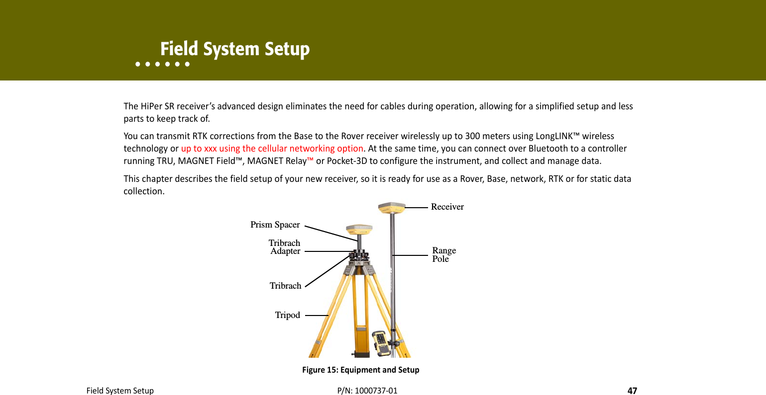 FieldSystemSetup47P/N:1000737‐01• • • • • •    Field System SetupTheHiPerSRreceiver’sadvanceddesigneliminatestheneedforcablesduringoperation,allowingforasimplifiedsetupandlesspartstokeeptrackof.YoucantransmitRTKcorrectionsfromtheBasetotheRoverreceiverwirelesslyupto300metersusingLongLINK™wirelesstechnologyoruptoxxxusingthecellularnetworkingoption.Atthesametime,youcanconnectoverBluetoothtoacontrollerrunningTRU,MAGNETField™,MAGNETRelay™orPocket‐3Dtoconfiguretheinstrument,andcollectandmanagedata.Thischapterdescribesthefieldsetupofyournewreceiver,soitisreadyforuseasaRover,Base,network,RTKorforstaticdatacollection.Figure15:EquipmentandSetupReceiverRange PoleTripodPrism SpacerTribrach AdapterTribrach