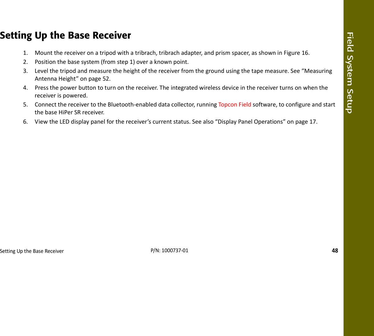 Field System SetupSettingUptheBaseReceiver48P/N:1000737‐01Setting Up the Base Receiver1. Mountthereceiveronatripodwithatribrach,tribrachadapter,andprismspacer,asshowninFigure16.2. Positionthebasesystem(fromstep1)overaknownpoint.3. Levelthetripodandmeasuretheheightofthereceiverfromthegroundusingthetapemeasure.See“MeasuringAntennaHeight”onpage52.4. Pressthepowerbuttontoturnonthereceiver.Theintegratedwirelessdeviceinthereceiverturnsonwhenthereceiverispowered.5. ConnectthereceivertotheBluetooth‐enableddatacollector,runningTopconFieldsoftware,toconfigureandstartthebaseHiPerSRreceiver.6. ViewtheLEDdisplaypanelforthereceiver’scurrentstatus.Seealso“DisplayPanelOperations”onpage17.