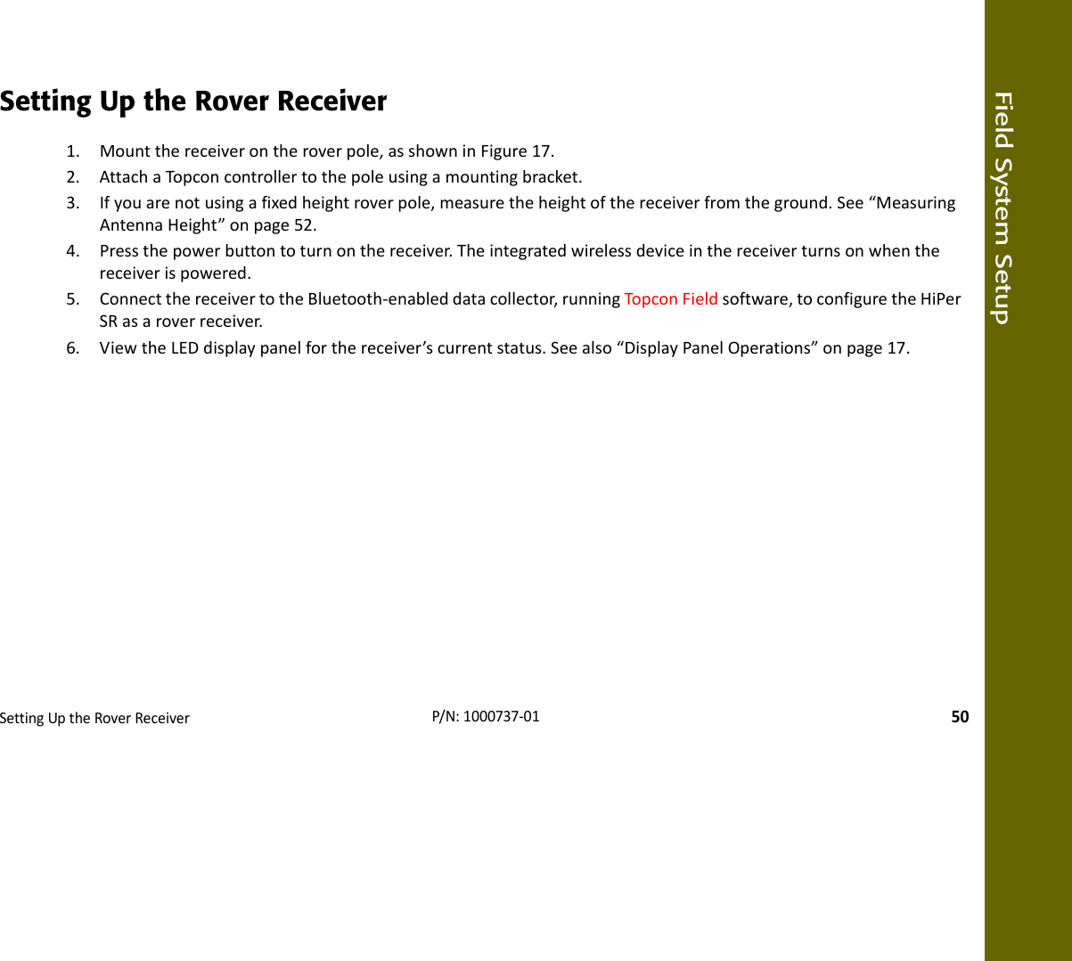 Field System SetupSettingUptheRoverReceiver50P/N:1000737‐01Setting Up the Rover Receiver1. Mountthereceiverontheroverpole,asshowninFigure17.2. AttachaTopconcontrollertothepoleusingamountingbracket.3. Ifyouarenotusingafixedheightroverpole,measuretheheightofthereceiverfromtheground.See“MeasuringAntennaHeight”onpage52.4. Pressthepowerbuttontoturnonthereceiver.Theintegratedwirelessdeviceinthereceiverturnsonwhenthereceiverispowered.5. ConnectthereceivertotheBluetooth‐enableddatacollector,runningTopconFieldsoftware,toconfiguretheHiPerSRasaroverreceiver.6. ViewtheLEDdisplaypanelforthereceiver’scurrentstatus.Seealso“DisplayPanelOperations”onpage17.