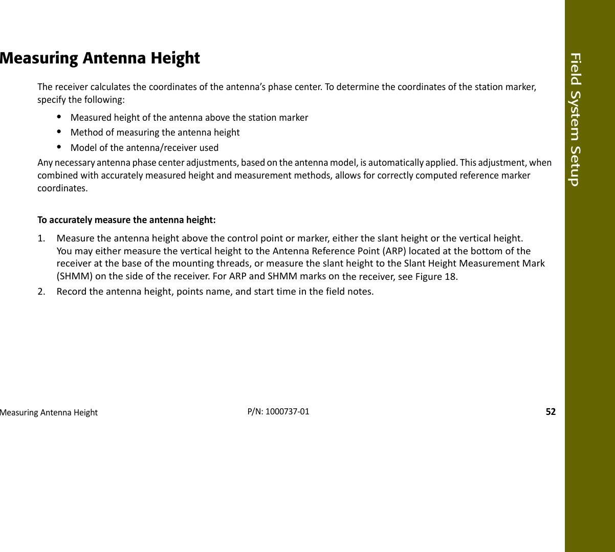 Field System SetupMeasuringAntennaHeight52P/N:1000737‐01Measuring Antenna HeightThereceivercalculatesthecoordinatesoftheantenna’sphasecenter.Todeterminethecoordinatesofthestationmarker,specifythefollowing:•Measuredheightoftheantennaabovethestationmarker•Methodofmeasuringtheantennaheight•Modeloftheantenna/receiverusedAnynecessaryantennaphasecenteradjustments,basedontheantennamodel,isautomaticallyapplied.Thisadjustment,whencombinedwithaccuratelymeasuredheightandmeasurementmethods,allowsforcorrectlycomputedreferencemarkercoordinates.Toaccuratelymeasuretheantennaheight:1. Measuretheantennaheightabovethecontrolpointormarker,eithertheslantheightortheverticalheight.YoumayeithermeasuretheverticalheighttotheAntennaReferencePoint(ARP)locatedatthebottomofthereceiveratthebaseofthemountingthreads,ormeasuretheslantheighttotheSlantHeightMeasurementMark(SHMM)onthesideofthereceiver.ForARPandSHMMmarksonthereceiver,seeFigure18.2. Recordtheantennaheight,pointsname,andstarttimeinthefieldnotes.