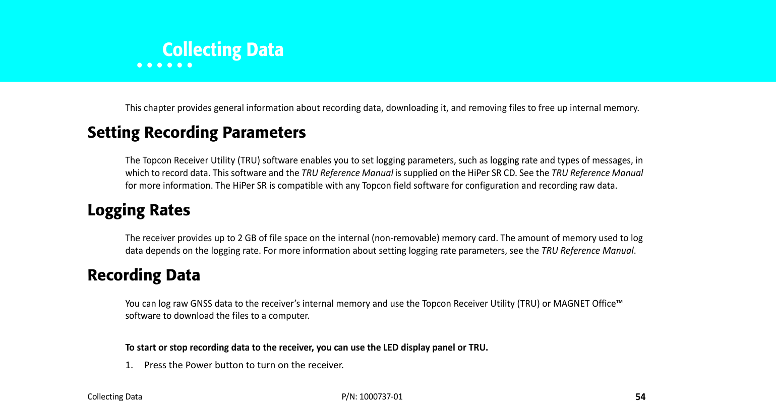 CollectingData54P/N:1000737‐01• • • • • •    Collecting DataThischapterprovidesgeneralinformationaboutrecordingdata,downloadingit,andremovingfilestofreeupinternalmemory.Setting Recording ParametersTheTopconReceiverUtility(TRU)softwareenablesyoutosetloggingparameters,suchasloggingrateandtypesofmessages,inwhichtorecorddata.ThissoftwareandtheTRUReferenceManualissuppliedontheHiPerSRCD.SeetheTRUReferenceManualformoreinformation.TheHiPerSRiscompatiblewithanyTopconfieldsoftwareforconfigurationandrecordingrawdata.Logging RatesThereceiverprovidesupto2GBoffilespaceontheinternal(non‐removable)memorycard.Theamountofmemoryusedtologdatadependsontheloggingrate.Formoreinformationaboutsettingloggingrateparameters,seetheTRUReferenceManual.Recording Data YoucanlograwGNSSdatatothereceiver’sinternalmemoryandusetheTopc onReceiverUtility(TRU)orMAGNETOffice™softwaretodownloadthefilestoacomputer.Tostartorstoprecordingdatatothereceiver,youcanusetheLEDdisplaypanelorTRU.1. PressthePowerbuttontoturnonthereceiver.