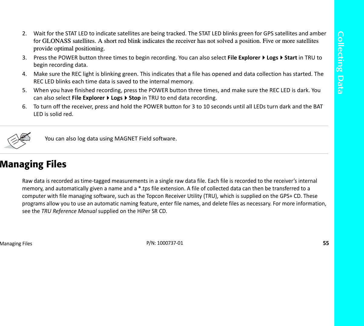 Collecting DataManagingFiles55P/N:1000737‐012. WaitfortheSTATLEDtoindicatesatellitesarebeingtracked.TheSTATLEDblinksgreenforGPSsatellitesandamberforGLONASS satellites. A short red blink indicates the receiver has not solved a position. Five or more satellites provide optimal positioning.3. PressthePOWERbuttonthreetimestobeginrecording.YoucanalsoselectFileExplorerLogsStartinTRUtobeginrecordingdata.4. MakesuretheREClightisblinkinggreen.Thisindicatesthatafilehasopenedanddatacollectionhasstarted.TheRECLEDblinkseachtimedataissavedtotheinternalmemory.5. Whenyouhavefinishedrecording,pressthePOWERbuttonthreetimes,andmakesuretheRECLEDisdark.YoucanalsoselectFileExplorerLogsStopinTRUtoenddatarecording.6. Toturnoffthereceiver,pressandholdthePOWERbuttonfor3to10secondsuntilallLEDsturndarkandtheBATLEDissolidred.Managing FilesRawdataisrecordedastime‐taggedmeasurementsinasinglerawdatafile.Eachfileisrecordedtothereceiver’sinternalmemory,andautomaticallygivenanameanda*.tpsfileextension.Afileofcollecteddatacanthenbetransferredtoacomputerwithfilemanagingsoftware,suchastheTopconReceiverUtility(TRU),whichissuppliedontheGPS+CD.Theseprogramsallowyoutouseanautomaticnamingfeature,enterfilenames,anddeletefilesasnecessary.Formoreinformation,seetheTRUReferenceManualsuppliedontheHiPerSRCD.YoucanalsologdatausingMAGNETFieldsoftware.