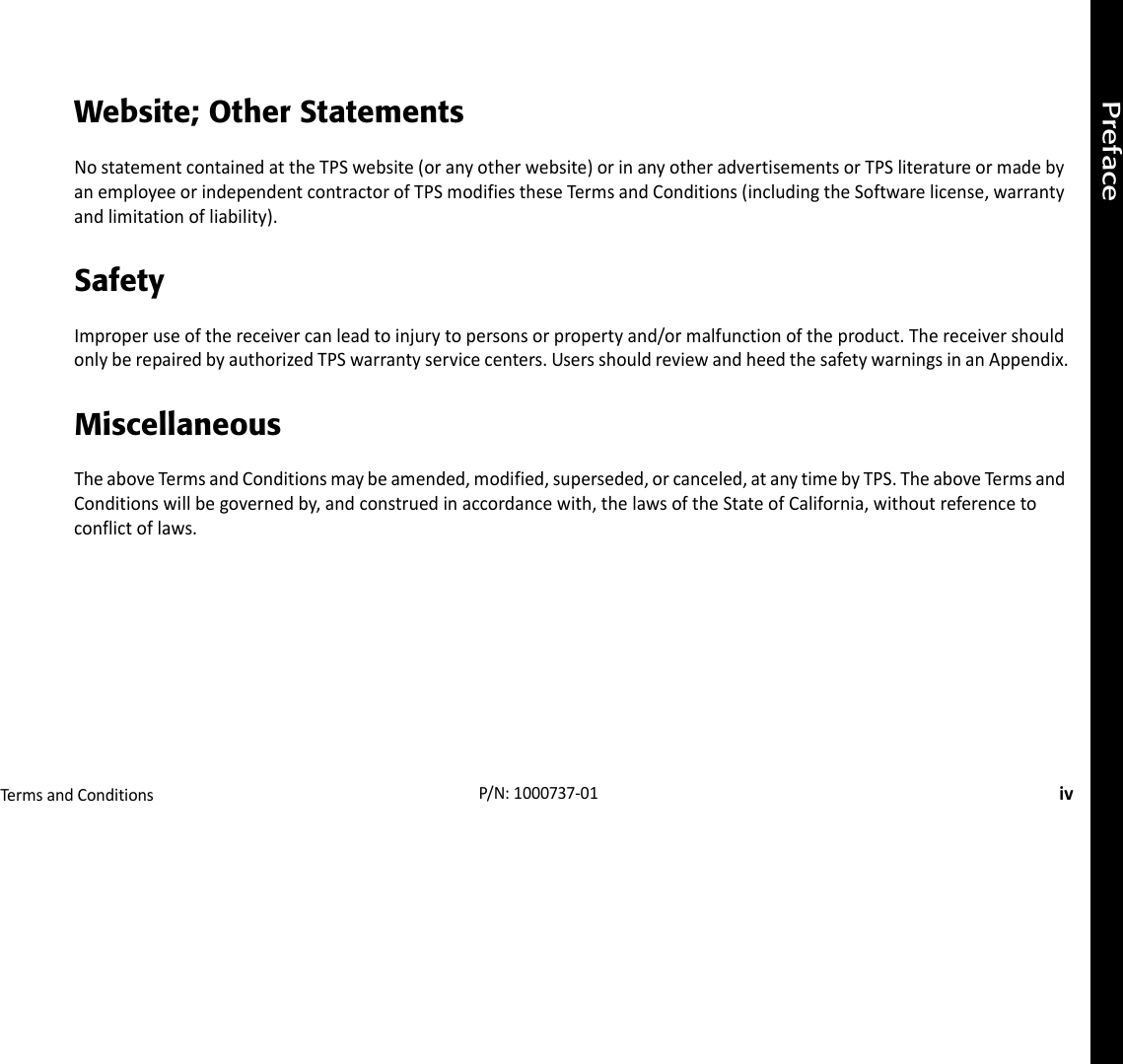 PrefaceTermsandConditionsivP/N:1000737‐01Website; Other StatementsNostatementcontainedattheTPSwebsite(oranyotherwebsite)orinanyotheradvertisementsorTPSliteratureormadebyanemployeeorindependentcontractorofTPSmodifiestheseTermsandConditions(includingtheSoftwarelicense,warrantyandlimitationofliability).SafetyImproperuseofthereceivercanleadtoinjurytopersonsorpropertyand/ormalfunctionoftheproduct.ThereceivershouldonlyberepairedbyauthorizedTPSwarrantyservicecenters.UsersshouldreviewandheedthesafetywarningsinanAppendix.MiscellaneousTheaboveTerms andConditionsmaybeamended,modified,superseded,orcanceled,atanytimebyTPS.TheaboveTermsandConditionswillbegovernedby,andconstruedinaccordancewith,thelawsoftheStateofCalifornia,withoutreferencetoconflictoflaws.