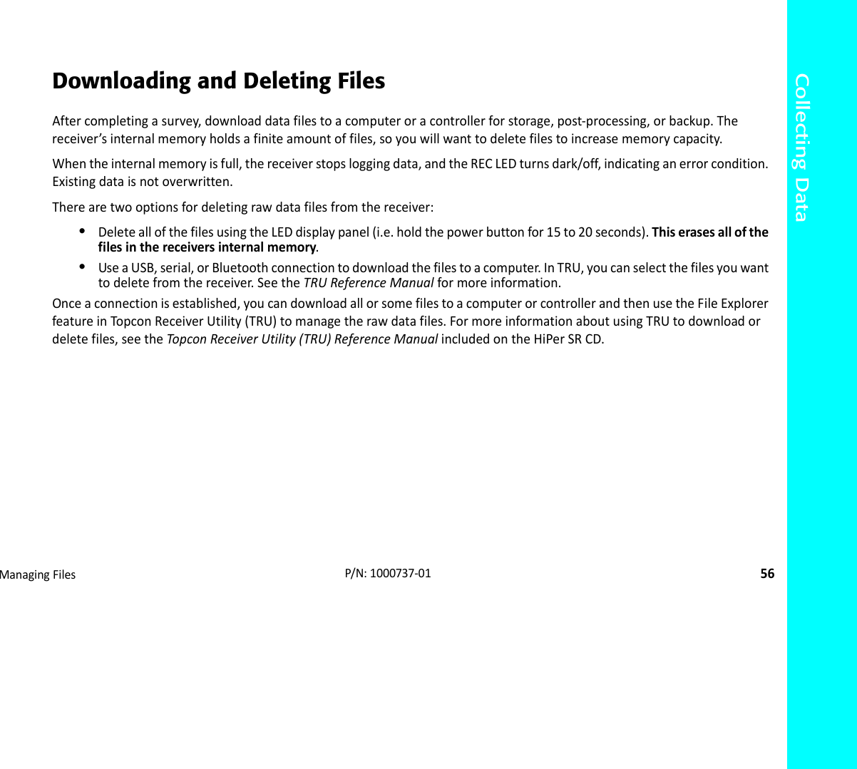 Collecting DataManagingFiles56P/N:1000737‐01Downloading and Deleting FilesAftercompletingasurvey,downloaddatafilestoacomputeroracontrollerforstorage,post‐processing,orbackup.Thereceiver’sinternalmemoryholdsafiniteamountoffiles,soyouwillwanttodeletefilestoincreasememorycapacity.Whentheinternalmemoryisfull,thereceiverstopsloggingdata,andtheRECLEDturnsdark/off,indicatinganerrorcondition.Existingdataisnotoverwritten.Therearetwooptionsfordeletingrawdatafilesfromthereceiver:•DeleteallofthefilesusingtheLEDdisplaypanel(i.e.holdthepowerbuttonfor15to20seconds).Thiserasesallofthefilesinthereceiversinternalmemory.•UseaUSB,serial,orBluetoothconnectiontodownloadthefilestoacomputer.InTRU,youcanselectthefilesyouwanttodeletefromthereceiver.SeetheTRUReferenceManualformoreinformation.Onceaconnectionisestablished,youcandownloadallorsomefilestoacomputerorcontrollerandthenusetheFileExplorerfeatureinTop conReceiverUtility(TRU)tomanagetherawdatafiles.FormoreinformationaboutusingTRUtodownloadordeletefiles,seetheTopconReceiverUtility(TRU)ReferenceManualincludedontheHiPerSRCD.