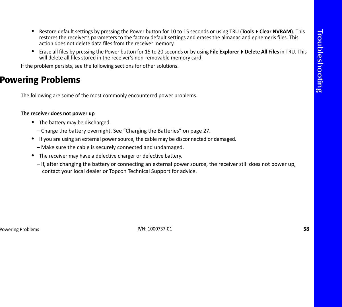 TroubleshootingPoweringProblems58P/N:1000737‐01•RestoredefaultsettingsbypressingthePowerbuttonfor10to15secondsorusingTRU(ToolsClearNVRAM).Thisrestoresthereceiver’sparameterstothefactorydefaultsettingsanderasesthealmanacandephemerisfiles.Thisactiondoesnotdeletedatafilesfromthereceivermemory.•EraseallfilesbypressingthePowerbuttonfor15to20secondsorbyusingFileExplorerDeleteAllFilesinTRU.Thiswilldeleteallfilesstoredinthereceiver’snon‐removablememorycard.Iftheproblempersists,seethefollowingsectionsforothersolutions.Powering ProblemsThefollowingaresomeofthemostcommonlyencounteredpowerproblems.Thereceiverdoesnotpowerup•Thebatterymaybedischarged.–Chargethebatteryovernight.See“ChargingtheBatteries”onpage27.•Ifyouareusinganexternalpowersource,thecablemaybedisconnectedordamaged.–Makesurethecableissecurelyconnectedandundamaged.•Thereceivermayhaveadefectivechargerordefectivebattery.–If,afterchangingthebatteryorconnectinganexternalpowersource,thereceiverstilldoesnotpowerup,contactyourlocaldealerorTopconTechni calSupportforadvice.