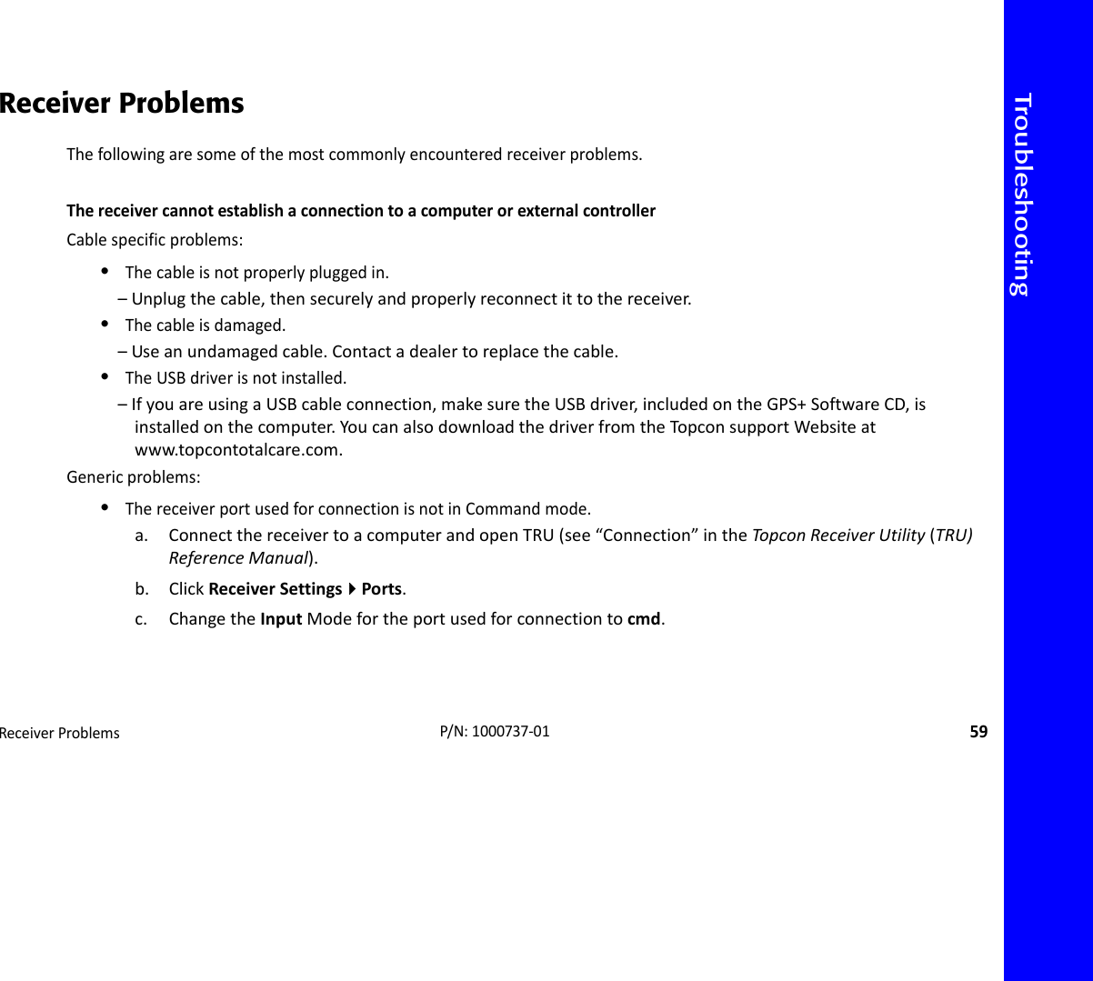 TroubleshootingReceiverProblems59P/N:1000737‐01Receiver ProblemsThefollowingaresomeofthemostcommonlyencounteredreceiverproblems.ThereceivercannotestablishaconnectiontoacomputerorexternalcontrollerCablespecificproblems:•Thecableisnotproperlypluggedin.–Unplugthecable,thensecurelyandproperlyreconnectittothereceiver.•Thecableisdamaged.–Useanundamagedcable.Contactadealertoreplacethecable.•TheUSBdriverisnotinstalled.–IfyouareusingaUSBcableconnection,makesuretheUSBdriver,includedontheGPS+SoftwareCD,isinstalledonthecomputer.YoucanalsodownloadthedriverfromtheTopconsupportWebsiteatwww.topcontotalcare.com.Genericproblems:•ThereceiverportusedforconnectionisnotinCommandmode.a. ConnectthereceivertoacomputerandopenTRU(see“Connection”intheTopco nReceiverUtility(TRU)ReferenceManual).b. ClickReceiverSettingsPorts.c. ChangetheInputModefortheportusedforconnectiontocmd.