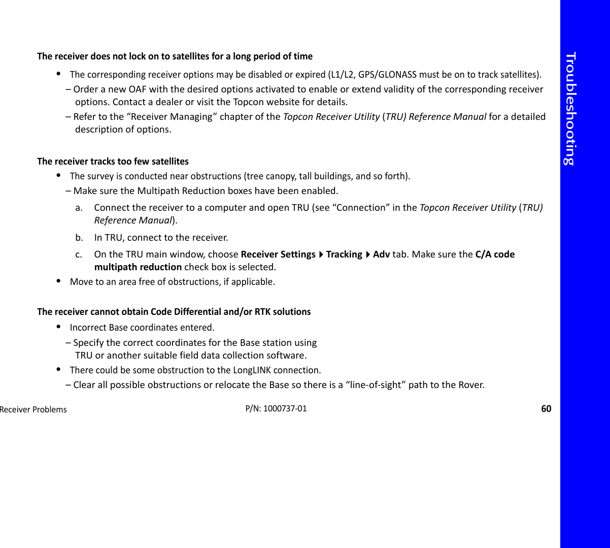 TroubleshootingReceiverProblems60P/N:1000737‐01Thereceiverdoesnotlockontosatellitesforalongperiodoftime•Thecorrespondingreceiveroptionsmaybedisabledorexpired(L1/L2,GPS/GLONASSmustbeontotracksatellites).–OrderanewOAFwiththedesiredoptionsactivatedtoenableorextendvalidityofthecorrespondingreceiveroptions.ContactadealerorvisittheTopconwebsitefordetails.–Refertothe“ReceiverManaging”chapteroftheTopconReceiverUtility(TRU)ReferenceManualforadetaileddescriptionofoptions.Thereceivertrackstoofewsatellites•Thesurveyisconductednearobstructions(treecanopy,tallbuildings,andsoforth).–MakesuretheMultipathReductionboxeshavebeenenabled.a. ConnectthereceivertoacomputerandopenTRU(see“Connection”intheTopco nReceiverUtility(TRU)ReferenceManual).b. InTRU,connecttothereceiver.c. OntheTRUmainwindow,chooseReceiverSettingsTrackingAdvtab.MakesuretheC/Acodemultipathreductioncheckboxisselected.•Movetoanareafreeofobstructions,ifapplicable.ThereceivercannotobtainCodeDifferentialand/orRTKsolutions•IncorrectBasecoordinatesentered.–SpecifythecorrectcoordinatesfortheBasestationusingTRUoranothersuitablefielddatacollectionsoftware.•TherecouldbesomeobstructiontotheLongLINKconnection.–ClearallpossibleobstructionsorrelocatetheBasesothereisa“line‐of‐sight”pathtotheRover.