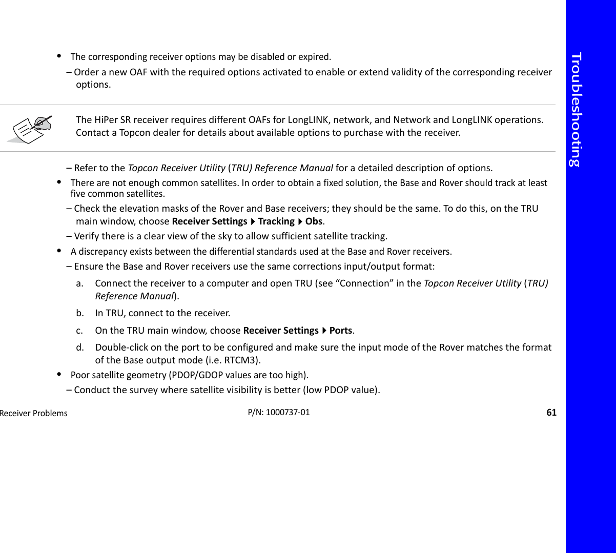 TroubleshootingReceiverProblems61P/N:1000737‐01•Thecorrespondingreceiveroptionsmaybedisabledorexpired.–OrderanewOAFwiththerequiredoptionsactivatedtoenableorextendvalidityofthecorrespondingreceiveroptions.–RefertotheTopconReceiverUtility(TRU)ReferenceManualforadetaileddescriptionofoptions.•Therearenotenoughcommonsatellites.Inordertoobtainafixedsolution,theBaseandRovershouldtrackatleastfivecommonsatellites.–ChecktheelevationmasksoftheRoverandBasereceivers;theyshouldbethesame.Todothis,ontheTRUmainwindow,chooseReceiverSettingsTrackingObs.–Verifythereisaclearviewoftheskytoallowsufficientsatellitetracking.•AdiscrepancyexistsbetweenthedifferentialstandardsusedattheBaseandRoverreceivers.–EnsuretheBaseandRoverreceiversusethesamecorrectionsinput/outputformat:a. ConnectthereceivertoacomputerandopenTRU(see“Connection”intheTopco nReceiverUtility(TRU)ReferenceManual).b. InTRU,connecttothereceiver.c. OntheTRUmainwindow,chooseReceiverSettingsPorts.d. Double‐clickontheporttobeconfiguredandmakesuretheinputmodeoftheRovermatchestheformatoftheBaseoutputmode(i.e.RTCM3).•Poorsatellitegeometry(PDOP/GDOPvaluesaretoohigh).–Conductthesurveywheresatellitevisibilityisbetter(lowPDOPvalue).TheHiPerSRreceiverrequiresdifferentOAFsforLongLINK,network,andNetworkandLongLINKoperations.ContactaTopcondealerfordetailsaboutavailableoptionstopurchasewiththereceiver.