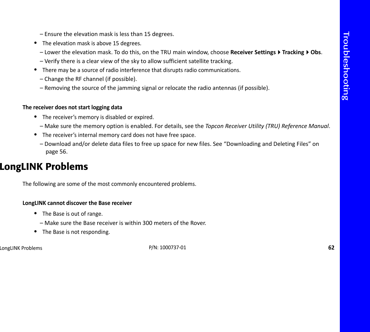 TroubleshootingLongLINKProblems62P/N:1000737‐01–Ensuretheelevationmaskislessthan15degrees.•Theelevationmaskisabove15degrees.–Lowertheelevationmask.Todothis,ontheTRUmainwindow,chooseReceiverSettingsTrackingObs.–Verifythereisaclearviewoftheskytoallowsufficientsatellitetracking.•Theremaybeasourceofradiointerferencethatdisruptsradiocommunications.–ChangetheRFchannel(ifpossible).–Removingthesourceofthejammingsignalorrelocatetheradioantennas(ifpossible).Thereceiverdoesnotstartloggingdata•Thereceiver’smemoryisdisabledorexpired.–Makesurethememoryoptionisenabled.Fordetails,seetheTopconReceiverUtility(TRU)ReferenceManual.•Thereceiver’sinternalmemorycarddoesnothavefreespace.–Downloadand/ordeletedatafilestofreeupspacefornewfiles.See“DownloadingandDeletingFiles”onpage56.LongLINK ProblemsThefollowingaresomeofthemostcommonlyencounteredproblems.LongLINKcannotdiscovertheBasereceiver•TheBaseisoutofrange.–MakesuretheBasereceiveriswithin300metersoftheRover.•TheBaseisnotresponding.