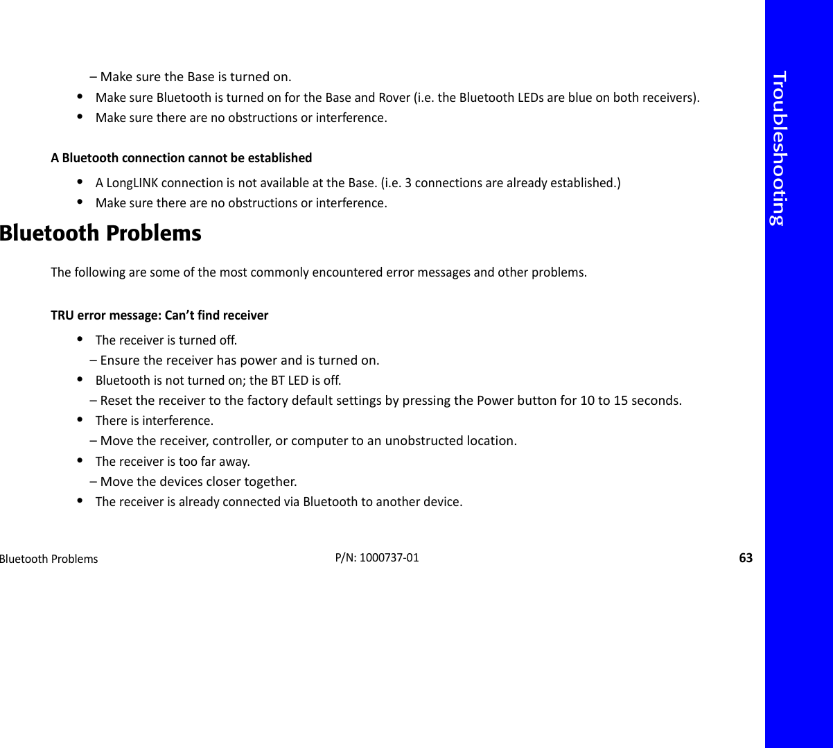 TroubleshootingBluetoothProblems63P/N:1000737‐01–MakesuretheBaseisturnedon.•MakesureBluetoothisturnedonfortheBaseandRover(i.e.theBluetoothLEDsareblueonbothreceivers).•Makesuretherearenoobstructionsorinterference.ABluetoothconnectioncannotbeestablished•ALongLINKconnectionisnotavailableattheBase.(i.e.3connectionsarealreadyestablished.)•Makesuretherearenoobstructionsorinterference.Bluetooth ProblemsThefollowingaresomeofthemostcommonlyencounterederrormessagesandotherproblems.TRUerrormessage:Can’tfindreceiver•Thereceiveristurnedoff.–Ensurethereceiverhaspowerandisturnedon.•Bluetoothisnotturnedon;theBTLEDisoff.–ResetthereceivertothefactorydefaultsettingsbypressingthePowerbuttonfor10to15seconds.•Thereisinterference.–Movethereceiver,controller,orcomputertoanunobstructedlocation.•Thereceiveristoofaraway.–Movethedevicesclosertogether.•ThereceiverisalreadyconnectedviaBluetoothtoanotherdevice.