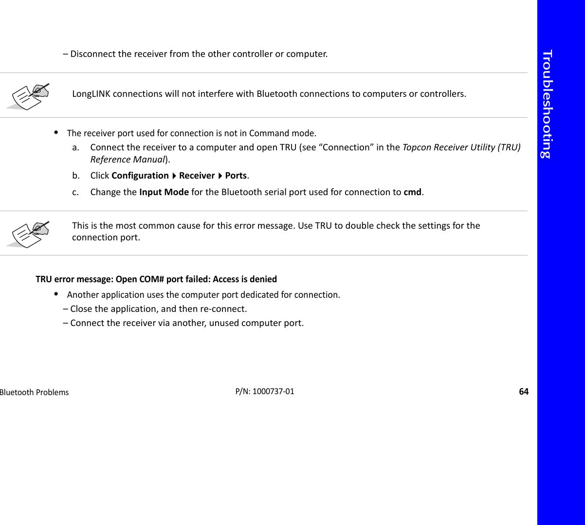 TroubleshootingBluetoothProblems64P/N:1000737‐01–Disconnectthereceiverfromtheothercontrollerorcomputer.•ThereceiverportusedforconnectionisnotinCommandmode.a. ConnectthereceivertoacomputerandopenTRU(see“Connection”intheTopco nReceiverUtility(TRU)ReferenceManual).b. ClickConfigurationReceiverPorts.c. ChangetheInputModefortheBluetoothserialportusedforconnectiontocmd.TRUerrormessage:OpenCOM#portfailed:Accessisdenied•Anotherapplicationusesthecomputerportdedicatedforconnection.–Closetheapplication,andthenre‐connect.–Connectthereceiverviaanother,unusedcomputerport.LongLINKconnectionswillnotinterferewithBluetoothconnectionstocomputersorcontrollers.Thisisthemostcommoncauseforthiserrormessage.UseTRUtodoublecheckthesettingsfortheconnectionport.