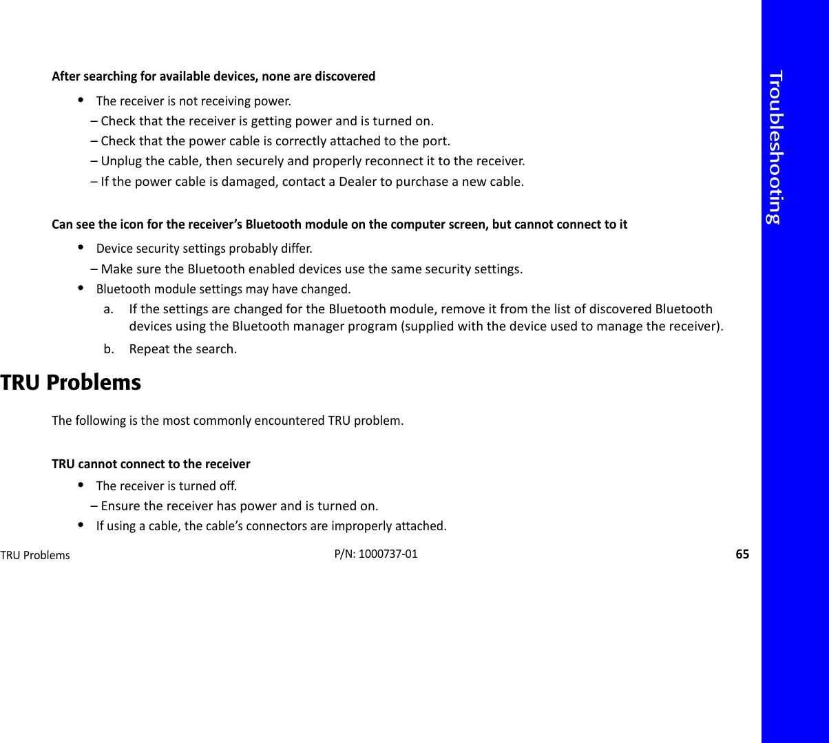 TroubleshootingTRUProblems65P/N:1000737‐01Aftersearchingforavailabledevices,nonearediscovered•Thereceiverisnotreceivingpower.–Checkthatthereceiverisgettingpowerandisturnedon.–Checkthatthepowercableiscorrectlyattachedtotheport.–Unplugthecable,thensecurelyandproperlyreconnectittothereceiver.–Ifthepowercableisdamaged,contactaDealertopurchaseanewcable.Canseetheiconforthereceiver’sBluetoothmoduleonthecomputerscreen,butcannotconnecttoit•Devicesecuritysettingsprobablydiffer.–MakesuretheBluetoothenableddevicesusethesamesecuritysettings.•Bluetoothmodulesettingsmayhavechanged.a. IfthesettingsarechangedfortheBluetoothmodule,removeitfromthelistofdiscoveredBluetoothdevicesusingtheBluetoothmanagerprogram(suppliedwiththedeviceusedtomanagethereceiver).b. Repeatthesearch.TRU ProblemsThefollowingisthemostcommonlyencounteredTRUproblem.TRUcannotconnecttothereceiver•Thereceiveristurnedoff.–Ensurethereceiverhaspowerandisturnedon.•Ifusingacable,thecable’sconnectorsareimproperlyattached.