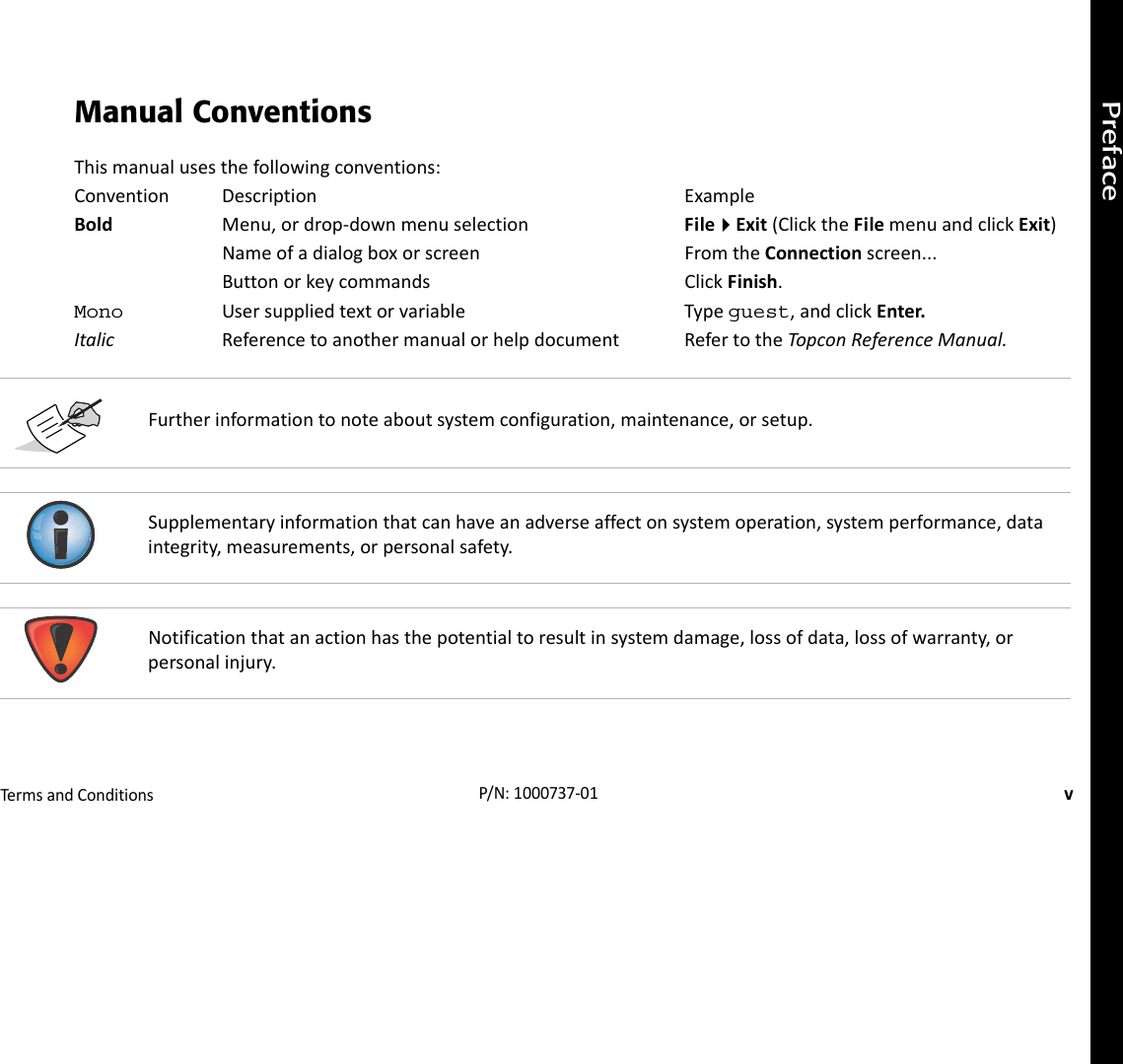 PrefaceTermsandConditionsvP/N:1000737‐01Manual ConventionsThismanualusesthefollowingconventions:Convention Description ExampleBold Menu,ordrop‐downmenuselection FileExit(ClicktheFilemenuandclickExit)Nameofadialogboxorscreen FromtheConnectionscreen...Buttonorkeycommands ClickFinish.Mono Usersuppliedtextorvariable Typeguest,andclickEnter.Italic Referencetoanothermanualorhelpdocument RefertotheTopconReferenceManual.Furtherinformationtonoteaboutsystemconfiguration,maintenance,orsetup.Supplementaryinformationthatcanhaveanadverseaffectonsystemoperation,systemperformance,dataintegrity,measurements,orpersonalsafety.Notificationthatanactionhasthepotentialtoresultinsystemdamage,lossofdata,lossofwarranty,orpersonalinjury.