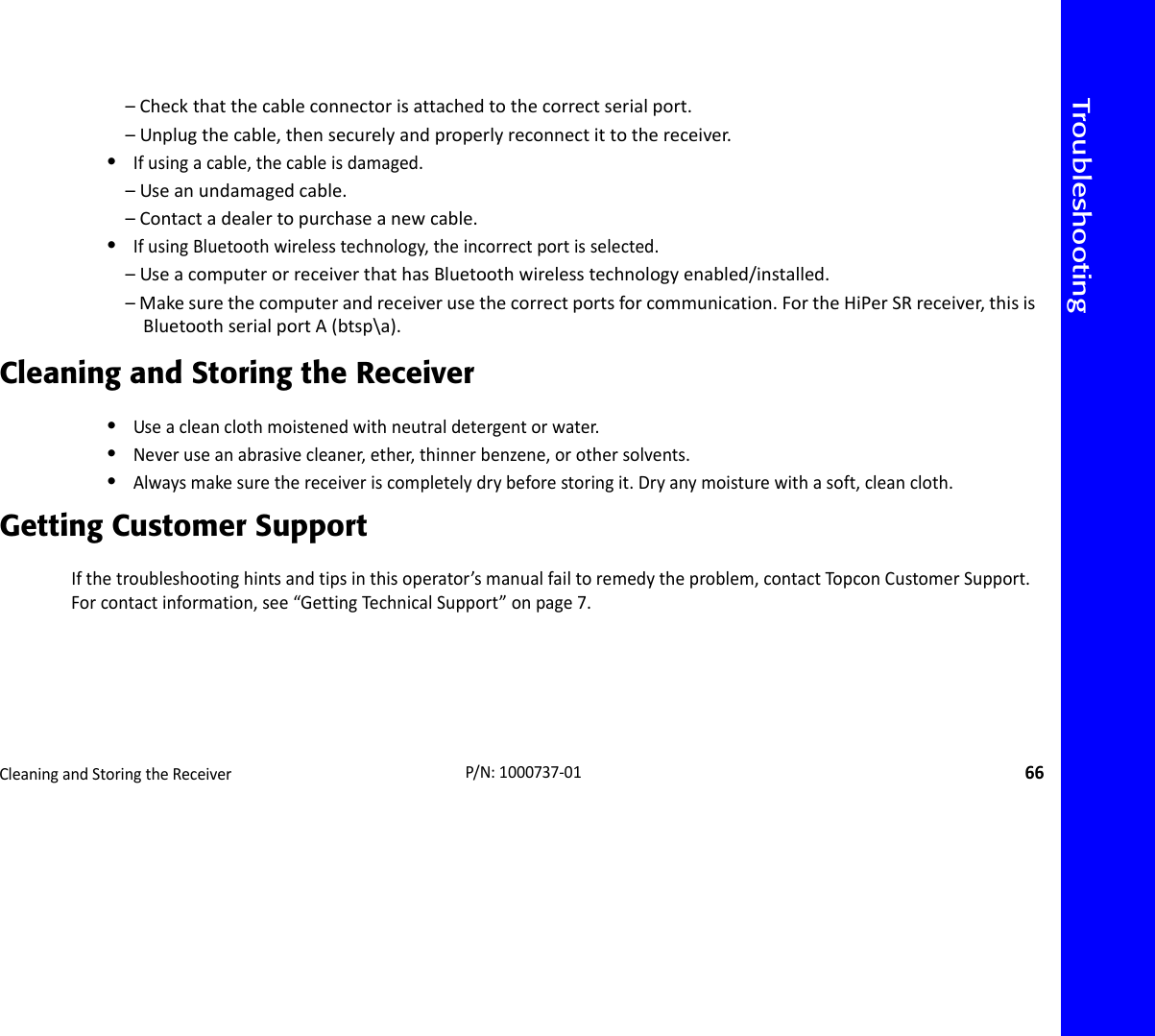 TroubleshootingCleaningandStoringtheReceiver66P/N:1000737‐01–Checkthatthecableconnectorisattachedtothecorrectserialport.–Unplugthecable,thensecurelyandproperlyreconnectittothereceiver.•Ifusingacable,thecableisdamaged.–Useanundamagedcable.–Contactadealertopurchaseanewcable.•IfusingBluetoothwirelesstechnology,theincorrectportisselected.–UseacomputerorreceiverthathasBluetoothwirelesstechnologyenabled/installed.–Makesurethecomputerandreceiverusethecorrectportsforcommunication.FortheHiPerSRreceiver,thisisBluetoothserialportA(btsp\a).Cleaning and Storing the Receiver•Useacleanclothmoistenedwithneutraldetergentorwater.•Neveruseanabrasivecleaner,ether,thinnerbenzene,orothersolvents.•Alwaysmakesurethereceiveriscompletelydrybeforestoringit.Dryanymoisturewithasoft,cleancloth.Getting Customer SupportIfthetroubleshootinghintsandtipsinthisoperator’smanualfailtoremedytheproblem,contactTo pconCustomerSupport.Forcontactinformation,see“GettingTechnicalSupport”onpage7.