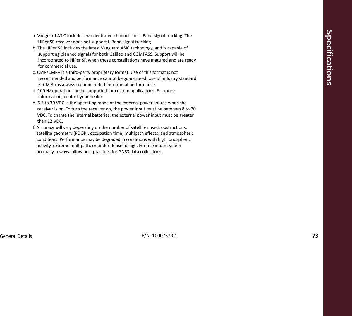 SpecificationsGeneralDetails73P/N:1000737‐01a.VanguardASICincludestwodedicatedchannelsforL‐Bandsignaltracking.TheHiPerSRreceiverdoesnotsupportL‐Bandsignaltracking.b.TheHiPerSRincludesthelatestVanguardASICtechnology,andiscapableofsupportingplannedsignalsforbothGalileoandCOMPASS.SupportwillbeincorporatedtoHiPerSRwhentheseconstellationshavematuredandarereadyforcommercialuse.c.CMR/CMR+isathird‐partyproprietaryformat.Useofthisformatisnotrecommendedandperformancecannotbeguaranteed.UseofindustrystandardRTCM3.xisalwaysrecommendedforoptimalperformance.d.100Hzoperationcanbesupportedforcustomapplications.Formoreinformation,contactyourdealer.e.6.5to30VDCistheoperatingrangeoftheexternalpowersourcewhenthereceiverison.Toturnthereceiveron,thepowerinputmustbebetween8to30VDC.Tochargetheinternalbatteries,theexternalpowerinputmustbegreaterthan12VDC.f.Accuracywillvarydependingonthenumberofsatellitesused,obstructions,satellitegeometry(PDOP),occupationtime,multipatheffects,andatmosphericconditions.PerformancemaybedegradedinconditionswithhighIonosphericactivity,extrememultipath,orunderdensefoliage.Formaximumsystemaccuracy,alwaysfollowbestpracticesforGNSSdatacollections.