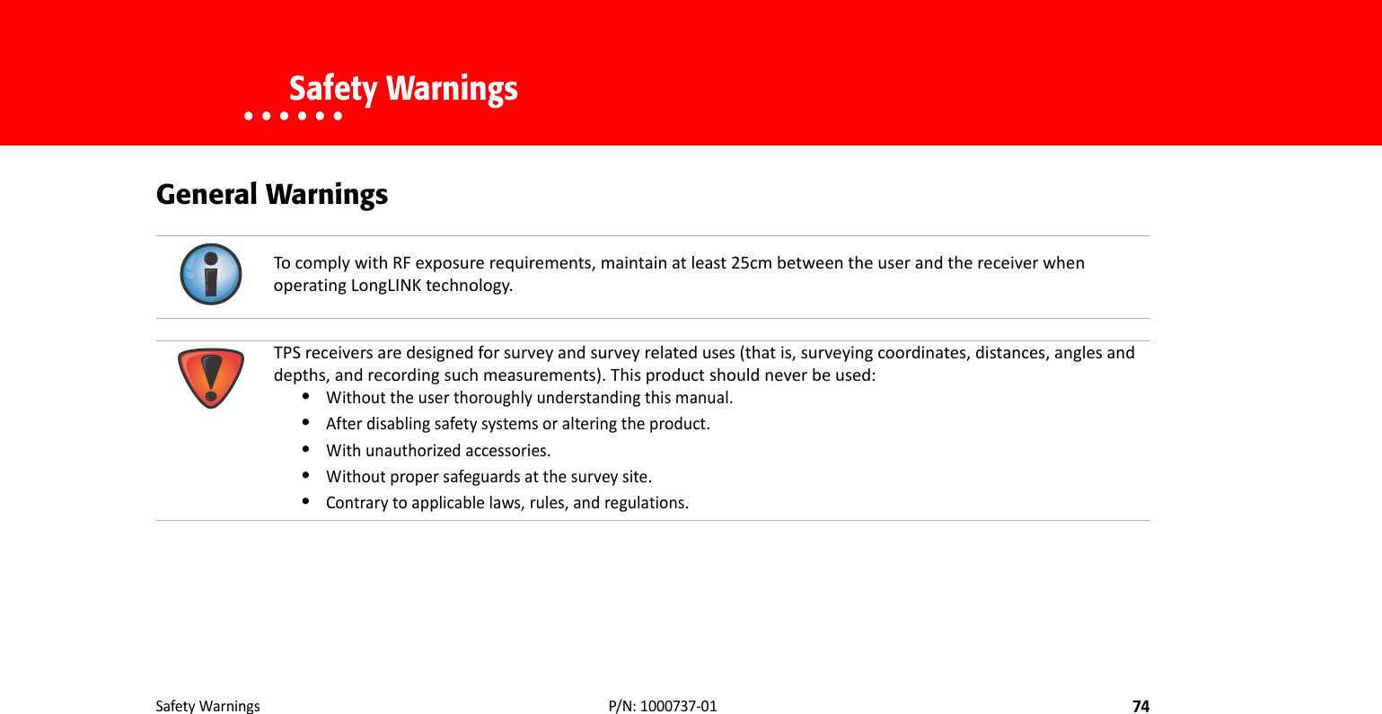 SafetyWarnings74P/N:1000737‐01• • • • • •    Safety WarningsGeneral WarningsTocomplywithRFexposurerequirements,maintainatleast25cmbetweentheuserandthereceiverwhenoperatingLongLINKtechnology.TPSreceiversaredesignedforsurveyandsurveyrelateduses(thatis,surveyingcoordinates,distances,anglesanddepths,andrecordingsuchmeasurements).Thisproductshouldneverbeused:•Withouttheuserthoroughlyunderstandingthismanual.•Afterdisablingsafetysystemsoralteringtheproduct.•Withunauthorizedaccessories.•Withoutpropersafeguardsatthesurveysite.•Contrarytoapplicablelaws,rules,andregulations.