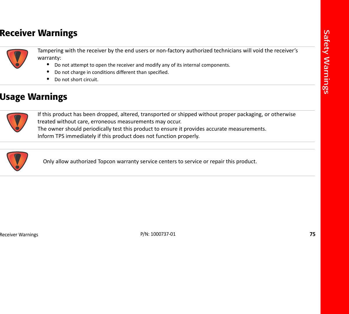 Safety WarningsReceiverWarnings75P/N:1000737‐01Receiver Warnings Usage Warnings  Tamperingwiththereceiverbytheendusersornon‐factoryauthorizedtechnicianswillvoidthereceiver’swarranty:•Donotattempttoopenthereceiverandmodifyanyofitsinternalcomponents.•Donotchargeinconditionsdifferentthanspecified.•Donotshortcircuit.Ifthisproducthasbeendropped,altered,transportedorshippedwithoutproperpackaging,orotherwisetreatedwithoutcare,erroneousmeasurementsmayoccur.Theownershouldperiodicallytestthisproducttoensureitprovidesaccuratemeasurements.InformTPSimmediatelyifthisproductdoesnotfunctionproperly.OnlyallowauthorizedTop conwarrantyservicecenterstoserviceorrepairthisproduct.