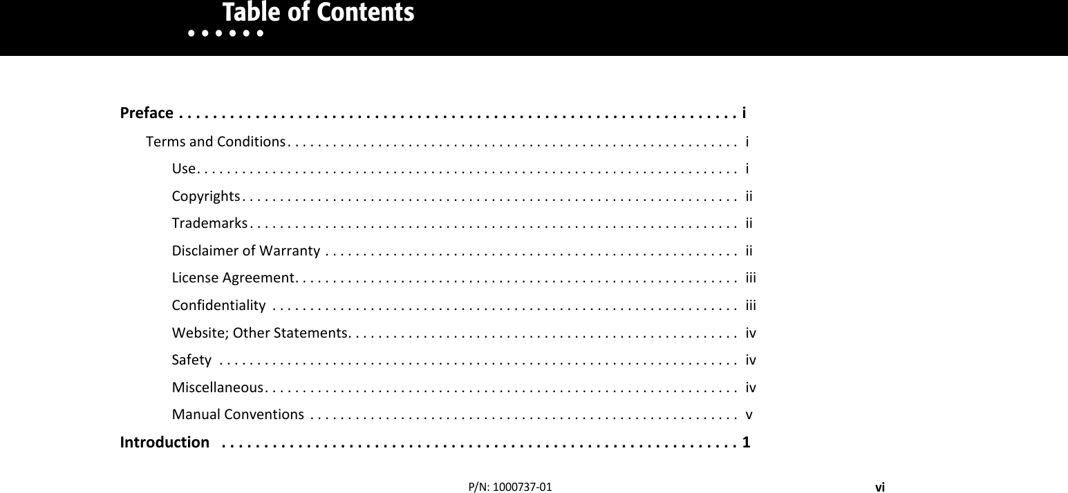 • • • • • •       Table of ContentsviP/N:1000737‐01Preface..................................................................iTermsandConditions............................................................iUse........................................................................iCopyrights..................................................................iiTrademarks.................................................................iiDisclaimerofWarranty.......................................................iiLicenseAgreement...........................................................iiiConfidentiality ..............................................................iiiWebsite;OtherStatements....................................................ivSafety .....................................................................ivMiscellaneous...............................................................ivManualConventions .........................................................vIntroduction.............................................................1