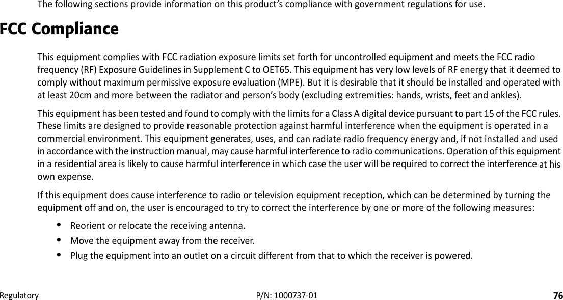 Regulatory76P/N:1000737‐01• • • • • •    RegulatoryThefollowingsectionsprovideinformationonthisproduct’scompliancewithgovernmentregulationsforuse.FCC ComplianceThisequipmentcomplieswithFCCradiationexposurelimitssetforthforuncontrolledequipmentandmeetstheFCCradiofrequency(RF)ExposureGuidelinesinSupplementCtoOET65.ThisequipmenthasverylowlevelsofRFenergythatitdeemedtocomplywithoutmaximumpermissiveexposureevaluation(MPE).Butitisdesirablethatitshouldbeinstalledandoperatedwithatleast20cmandmorebetweentheradiatorandperson’sbody(excludingextremities:hands,wrists,feetandankles).ThisequipmenthasbeentestedandfoundtocomplywiththelimitsforaClassAdigitaldevicepursuanttopart15oftheFCCrules.Theselimitsaredesignedtoprovidereasonableprotectionagainstharmfulinterferencewhentheequipmentisoperatedinacommercialenvironment.Thisequipmentgenerates,uses,andcanradiateradiofrequencyenergyand,ifnotinstalledandusedinaccordancewiththeinstructionmanual,maycauseharmfulinterferencetoradiocommunications.Operationofthisequipmentinaresidentialareaislikelytocauseharmfulinterferenceinwhichcasetheuserwillberequiredtocorrecttheinterferenceathisownexpense.Ifthisequipmentdoescauseinterferencetoradioortelevisionequipmentreception,whichcanbedeterminedbyturningtheequipmentoffandon,theuserisencouragedtotrytocorrecttheinterferencebyoneormoreofthefollowingmeasures:•Reorientorrelocatethereceivingantenna.•Movetheequipmentawayfromthereceiver.•Plugtheequipmentintoanoutletonacircuitdifferentfromthattowhichthereceiverispowered.