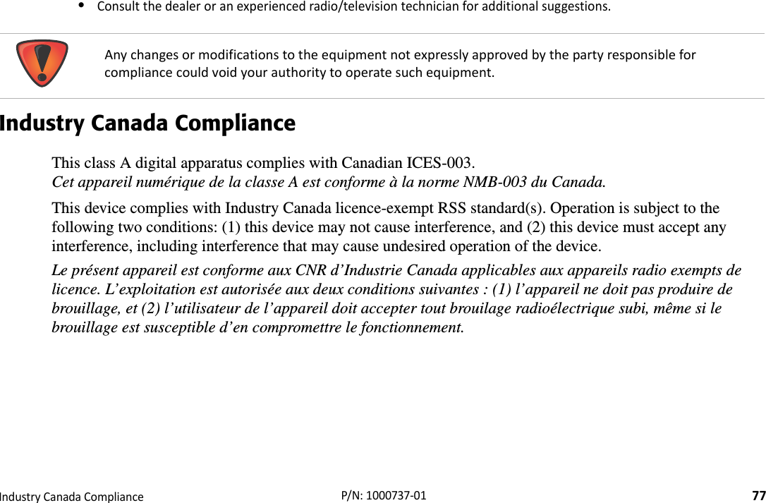 RegulatoryIndustryCanadaCompliance77P/N:1000737‐01•Consultthedealeroranexperiencedradio/televisiontechnicianforadditionalsuggestions.Industry Canada ComplianceThis class A digital apparatus complies with Canadian ICES-003. Cet appareil numérique de la classe A est conforme à la norme NMB-003 du Canada.This device complies with Industry Canada licence-exempt RSS standard(s). Operation is subject to the following two conditions: (1) this device may not cause interference, and (2) this device must accept any interference, including interference that may cause undesired operation of the device.Le présent appareil est conforme aux CNR d’Industrie Canada applicables aux appareils radio exempts de licence. L’exploitation est autorisée aux deux conditions suivantes : (1) l’appareil ne doit pas produire de brouillage, et (2) l’utilisateur de l’appareil doit accepter tout brouilage radioélectrique subi, même si le brouillage est susceptible d’en compromettre le fonctionnement. Anychangesormodificationstotheequipmentnotexpresslyapprovedbythepartyresponsibleforcompliancecouldvoidyourauthoritytooperatesuchequipment.