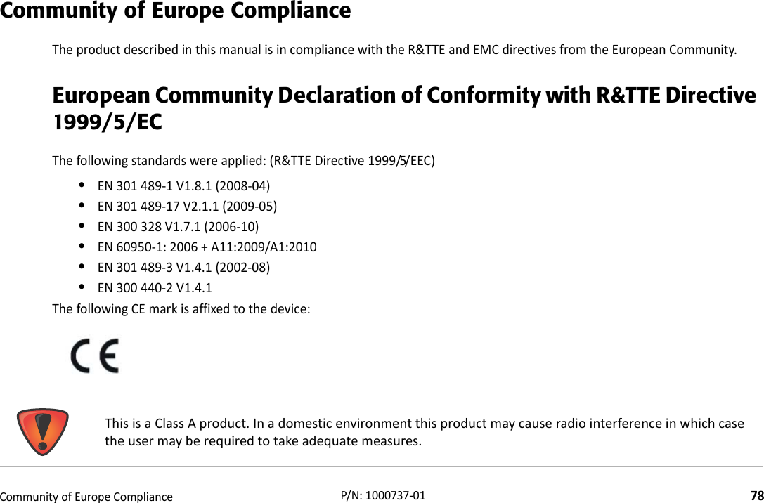 RegulatoryCommunityofEuropeCompliance78P/N:1000737‐01Community of Europe ComplianceTheproductdescribedinthismanualisincompliancewiththeR&amp;TTEandEMCdirectivesfromtheEuropeanCommunity.European Community Declaration of Conformity with R&amp;TTE Directive 1999/5/ECThefollowingstandardswereapplied:(R&amp;TTEDirective1999/5/EEC)•EN301489‐1V1.8.1(2008‐04)•EN301489‐17V2.1.1(2009‐05)•EN300328V1.7.1(2006‐10)•EN60950‐1:2006+A11:2009/A1:2010•EN301489‐3V1.4.1(2002‐08)•EN300440‐2V1.4.1ThefollowingCEmarkisaffixedtothedevice:ThisisaClassAproduct.Inadomesticenvironmentthisproductmaycauseradiointerferenceinwhichcasetheusermayberequiredtotakeadequatemeasures.