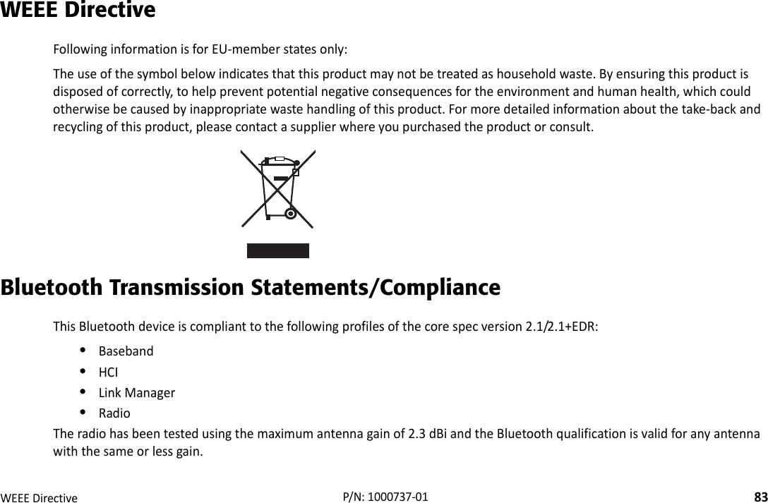 RegulatoryWEEEDirective83P/N:1000737‐01WEEE DirectiveFollowinginformationisforEU‐memberstatesonly:Theuseofthesymbolbelowindicatesthatthisproductmaynotbetreatedashouseholdwaste.Byensuringthisproductisdisposedofcorrectly,tohelppreventpotentialnegativeconsequencesfortheenvironmentandhumanhealth,whichcouldotherwisebecausedbyinappropriatewastehandlingofthisproduct.Formoredetailedinformationaboutthetake‐backandrecyclingofthisproduct,pleasecontactasupplierwhereyoupurchasedtheproductorconsult.Bluetooth Transmission Statements/ComplianceThisBluetoothdeviceiscomplianttothefollowingprofilesofthecorespecversion2.1/2.1+EDR:•Baseband•HCI•LinkManager•RadioTheradiohasbeentestedusingthemaximumantennagainof2.3dBiandtheBluetoothqualificationisvalidforanyantennawiththesameorlessgain.