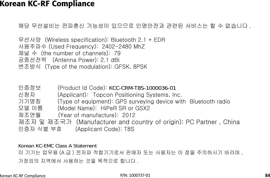 RegulatoryKoreanKC‐RFCompliance84P/N:1000737‐01Korean KC-RF Compliance해당 무선설비는 전파혼신 가능성이 있으므로 인명안전과 관련된 서비스는 할 수 없습니다 . 무선사양  (Wireless specification): Bluetooth 2.1 + EDR사용주파수 (Used Frequency):  2402-2480 MhZ채널 수  (the number of channels):  79공중선전력   (Antenna Power): 2.1 dBi변조방식  (Type of the modulation): GFSK, 8PSK인증정보  (Product Id Code): KCC-CRM-T8S-1000036-01신청자   (Applicant): Topcon Positioning Systems, Inc.기기명칭   (Type of equipment): GPS surveying device with  Bluetooth radio모델 이름  (Model Name):  HiPeR SR or GSX2제조연월         (Year of manufacture):  2012제조자 및 제조국가  (Manufacturer and country of origin): PC Partner , China인증자 식별 부호       (Applicant Code): T8SKorean KC-EMC Class A Statement이 기기는 업무용 (A 급 ) 전자파 적합기기로서 판매자 또는 사용자는 이 점을 주의하시기 바라며 , 가정외의 지역에서 사용하는 것을 목적으로 합니다 .