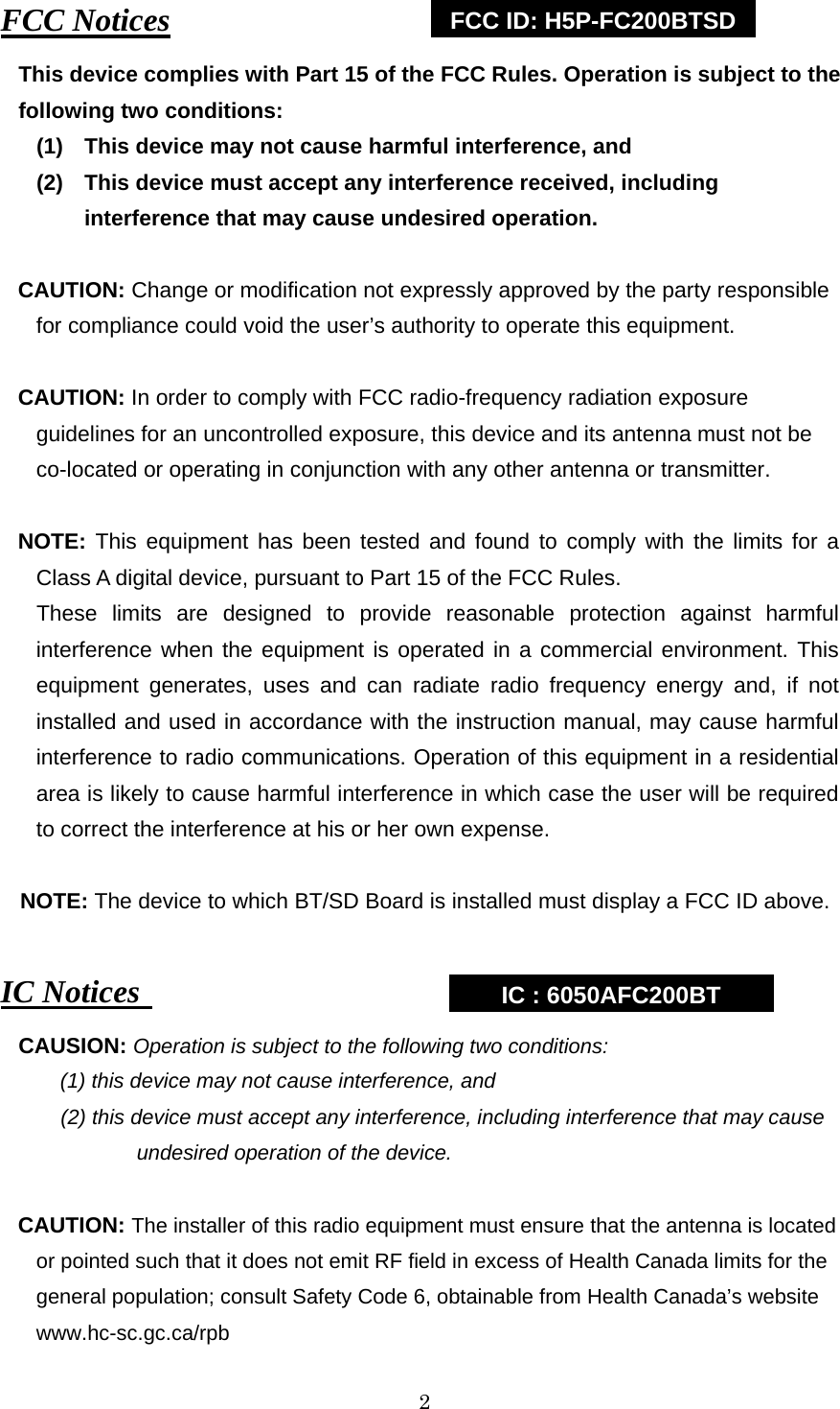   2 FCC Notices This device complies with Part 15 of the FCC Rules. Operation is subject to the following two conditions:   (1)  This device may not cause harmful interference, and (2)    This device must accept any interference received, including   interference that may cause undesired operation.   CAUTION: Change or modification not expressly approved by the party responsible for compliance could void the user’s authority to operate this equipment.    CAUTION: In order to comply with FCC radio-frequency radiation exposure guidelines for an uncontrolled exposure, this device and its antenna must not be co-located or operating in conjunction with any other antenna or transmitter.  NOTE: This equipment has been tested and found to comply with the limits for a Class A digital device, pursuant to Part 15 of the FCC Rules. These limits are designed to provide reasonable protection against harmful interference when the equipment is operated in a commercial environment. This equipment generates, uses and can radiate radio frequency energy and, if not installed and used in accordance with the instruction manual, may cause harmful interference to radio communications. Operation of this equipment in a residential area is likely to cause harmful interference in which case the user will be required to correct the interference at his or her own expense.  NOTE: The device to which BT/SD Board is installed must display a FCC ID above.  IC Notices  CAUSION: Operation is subject to the following two conditions: (1) this device may not cause interference, and   (2) this device must accept any interference, including interference that may cause          undesired operation of the device.  CAUTION: The installer of this radio equipment must ensure that the antenna is located or pointed such that it does not emit RF field in excess of Health Canada limits for the general population; consult Safety Code 6, obtainable from Health Canada’s website www.hc-sc.gc.ca/rpb FCC ID: H5P-FC200BTSD IC : 6050AFC200BT 