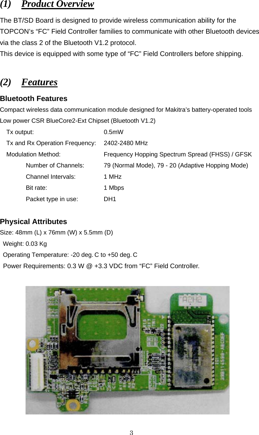   3 (1)  Product Overview The BT/SD Board is designed to provide wireless communication ability for the TOPCON’s “FC” Field Controller families to communicate with other Bluetooth devices via the class 2 of the Bluetooth V1.2 protocol.   This device is equipped with some type of “FC” Field Controllers before shipping.    (2)  Features Bluetooth Features Compact wireless data communication module designed for Makitra’s battery-operated tools Low power CSR BlueCore2-Ext Chipset (Bluetooth V1.2) Tx output:           0.5mW Tx and Rx Operation Frequency:   2402-2480 MHz Modulation Method:    Frequency Hopping Spectrum Spread (FHSS) / GFSK   Number of Channels:  79 (Normal Mode), 79 - 20 (Adaptive Hopping Mode)   Channel Intervals:   1 MHz    Bit rate:   1 Mbps   Packet type in use:  DH1  Physical Attributes Size: 48mm (L) x 76mm (W) x 5.5mm (D)  Weight: 0.03 Kg  Operating Temperature: -20 deg. C to +50 deg. C  Power Requirements: 0.3 W @ +3.3 VDC from “FC” Field Controller.    