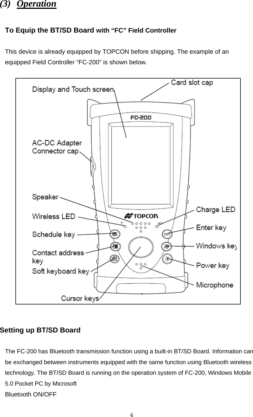   4 (3)  Operation  To Equip the BT/SD Board with “FC” Field Controller  This device is already equipped by TOPCON before shipping. The example of an equipped Field Controller “FC-200” is shown below.                         Setting up BT/SD Board  The FC-200 has Bluetooth transmission function using a built-in BT/SD Board. Information can be exchanged between instruments equipped with the same function using Bluetooth wireless technology. The BT/SD Board is running on the operation system of FC-200, Windows Mobile 5.0 Pocket PC by Microsoft Bluetooth ON/OFF 