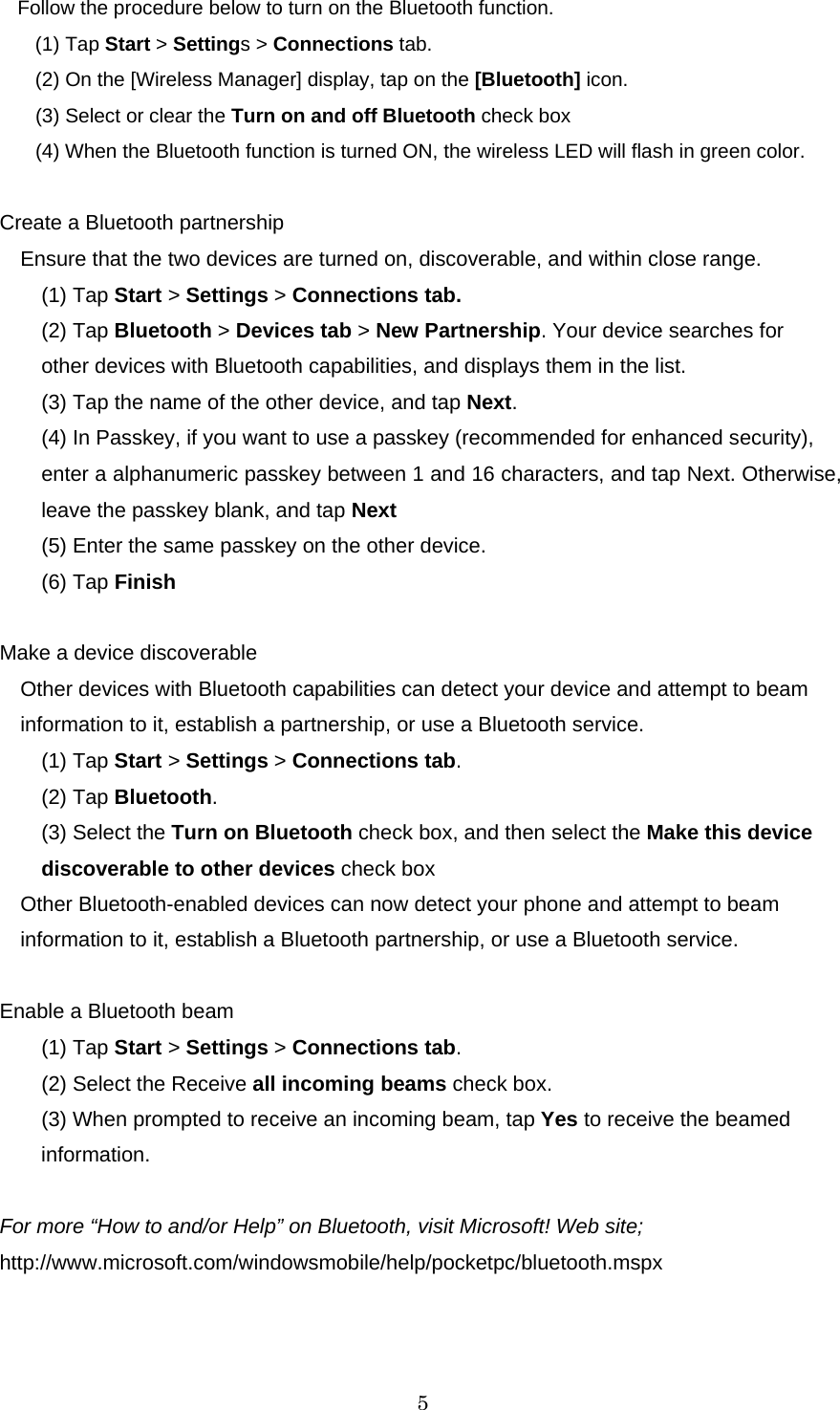   5 Follow the procedure below to turn on the Bluetooth function. (1) Tap Start &gt; Settings &gt; Connections tab. (2) On the [Wireless Manager] display, tap on the [Bluetooth] icon. (3) Select or clear the Turn on and off Bluetooth check box (4) When the Bluetooth function is turned ON, the wireless LED will flash in green color.  Create a Bluetooth partnership Ensure that the two devices are turned on, discoverable, and within close range. (1) Tap Start &gt; Settings &gt; Connections tab. (2) Tap Bluetooth &gt; Devices tab &gt; New Partnership. Your device searches for other devices with Bluetooth capabilities, and displays them in the list. (3) Tap the name of the other device, and tap Next. (4) In Passkey, if you want to use a passkey (recommended for enhanced security), enter a alphanumeric passkey between 1 and 16 characters, and tap Next. Otherwise, leave the passkey blank, and tap Next (5) Enter the same passkey on the other device. (6) Tap Finish  Make a device discoverable   Other devices with Bluetooth capabilities can detect your device and attempt to beam information to it, establish a partnership, or use a Bluetooth service.   (1) Tap Start &gt; Settings &gt; Connections tab. (2) Tap Bluetooth. (3) Select the Turn on Bluetooth check box, and then select the Make this device discoverable to other devices check box Other Bluetooth-enabled devices can now detect your phone and attempt to beam information to it, establish a Bluetooth partnership, or use a Bluetooth service.  Enable a Bluetooth beam (1) Tap Start &gt; Settings &gt; Connections tab. (2) Select the Receive all incoming beams check box. (3) When prompted to receive an incoming beam, tap Yes to receive the beamed information.   For more “How to and/or Help” on Bluetooth, visit Microsoft! Web site;   http://www.microsoft.com/windowsmobile/help/pocketpc/bluetooth.mspx 