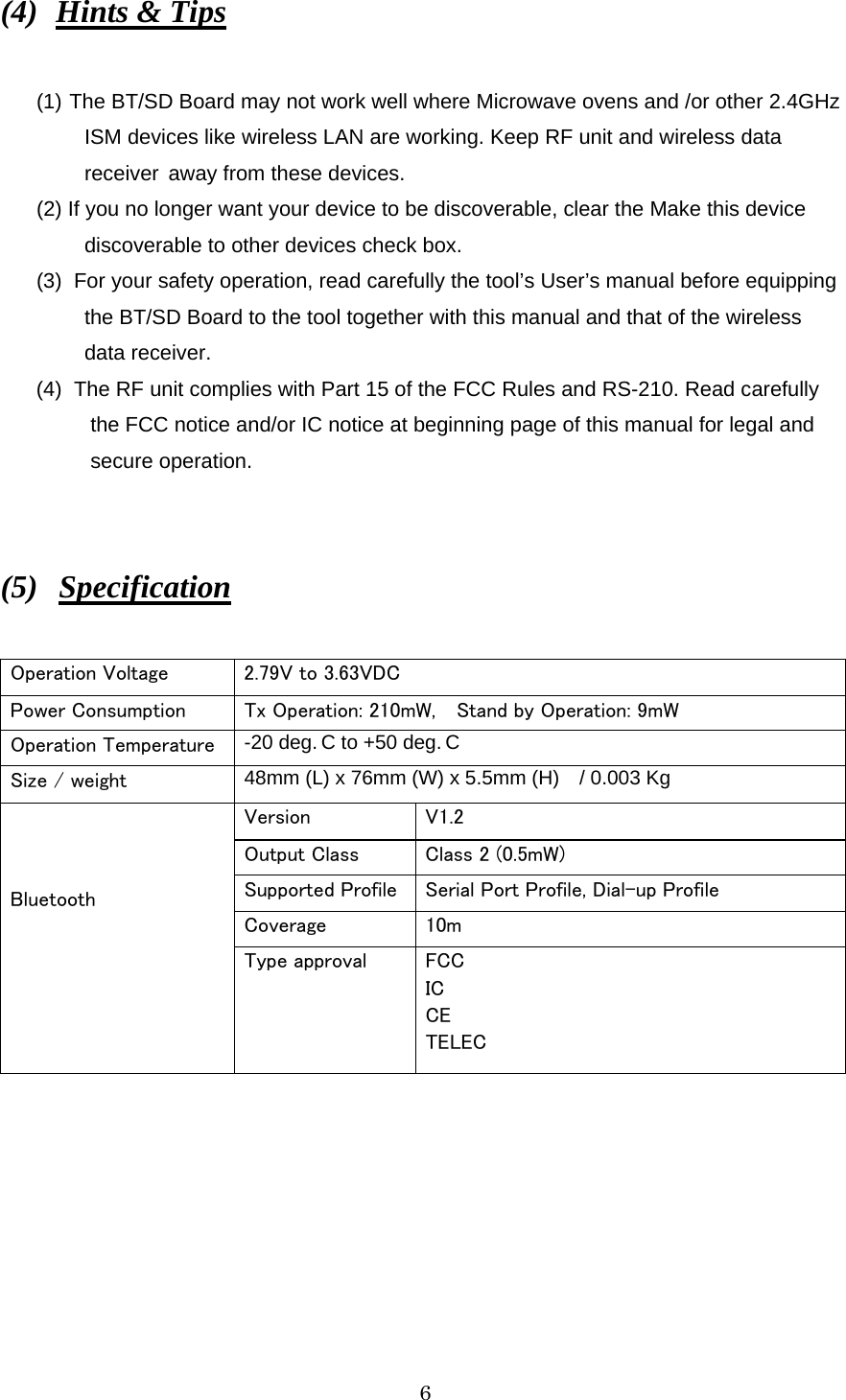   6 (4)  Hints &amp; Tips  (1) The BT/SD Board may not work well where Microwave ovens and /or other 2.4GHz   ISM devices like wireless LAN are working. Keep RF unit and wireless data     receiver  away from these devices. (2) If you no longer want your device to be discoverable, clear the Make this device   discoverable to other devices check box. (3) For your safety operation, read carefully the tool’s User’s manual before equipping   the BT/SD Board to the tool together with this manual and that of the wireless  data receiver. (4) The RF unit complies with Part 15 of the FCC Rules and RS-210. Read carefully     the FCC notice and/or IC notice at beginning page of this manual for legal and    secure operation.   (5)  Specification  Operation Voltage  2.79V to 3.63VDC Power Consumption  Tx Operation: 210mW,    Stand by Operation: 9mW Operation Temperature  -20 deg. C to +50 deg. C Size / weight  48mm (L) x 76mm (W) x 5.5mm (H)    / 0.003 Kg Version  V1.2 Output Class  Class 2 (0.5mW) Supported Profile Serial Port Profile, Dial-up Profile Coverage  10m    Bluetooth Type approval  FCC IC CE TELEC  