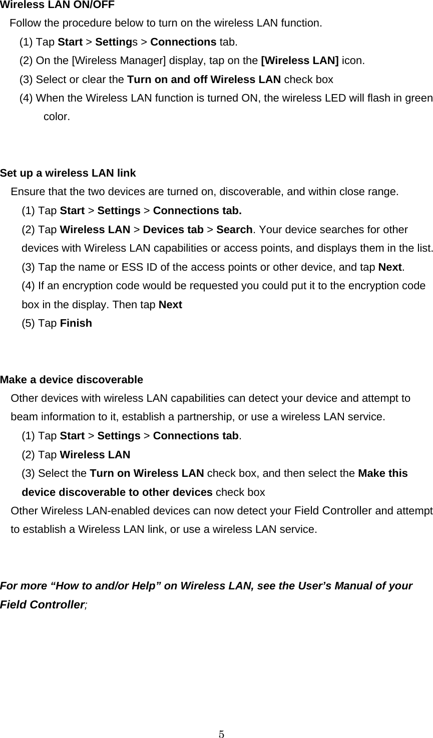   5 Wireless LAN ON/OFF Follow the procedure below to turn on the wireless LAN function. (1) Tap Start &gt; Settings &gt; Connections tab. (2) On the [Wireless Manager] display, tap on the [Wireless LAN] icon. (3) Select or clear the Turn on and off Wireless LAN check box (4) When the Wireless LAN function is turned ON, the wireless LED will flash in green  color.   Set up a wireless LAN link Ensure that the two devices are turned on, discoverable, and within close range. (1) Tap Start &gt; Settings &gt; Connections tab. (2) Tap Wireless LAN &gt; Devices tab &gt; Search. Your device searches for other devices with Wireless LAN capabilities or access points, and displays them in the list. (3) Tap the name or ESS ID of the access points or other device, and tap Next. (4) If an encryption code would be requested you could put it to the encryption code box in the display. Then tap Next (5) Tap Finish   Make a device discoverable   Other devices with wireless LAN capabilities can detect your device and attempt to beam information to it, establish a partnership, or use a wireless LAN service.   (1) Tap Start &gt; Settings &gt; Connections tab. (2) Tap Wireless LAN (3) Select the Turn on Wireless LAN check box, and then select the Make this device discoverable to other devices check box Other Wireless LAN-enabled devices can now detect your Field Controller and attempt to establish a Wireless LAN link, or use a wireless LAN service.   For more “How to and/or Help” on Wireless LAN, see the User’s Manual of your Field Controller;