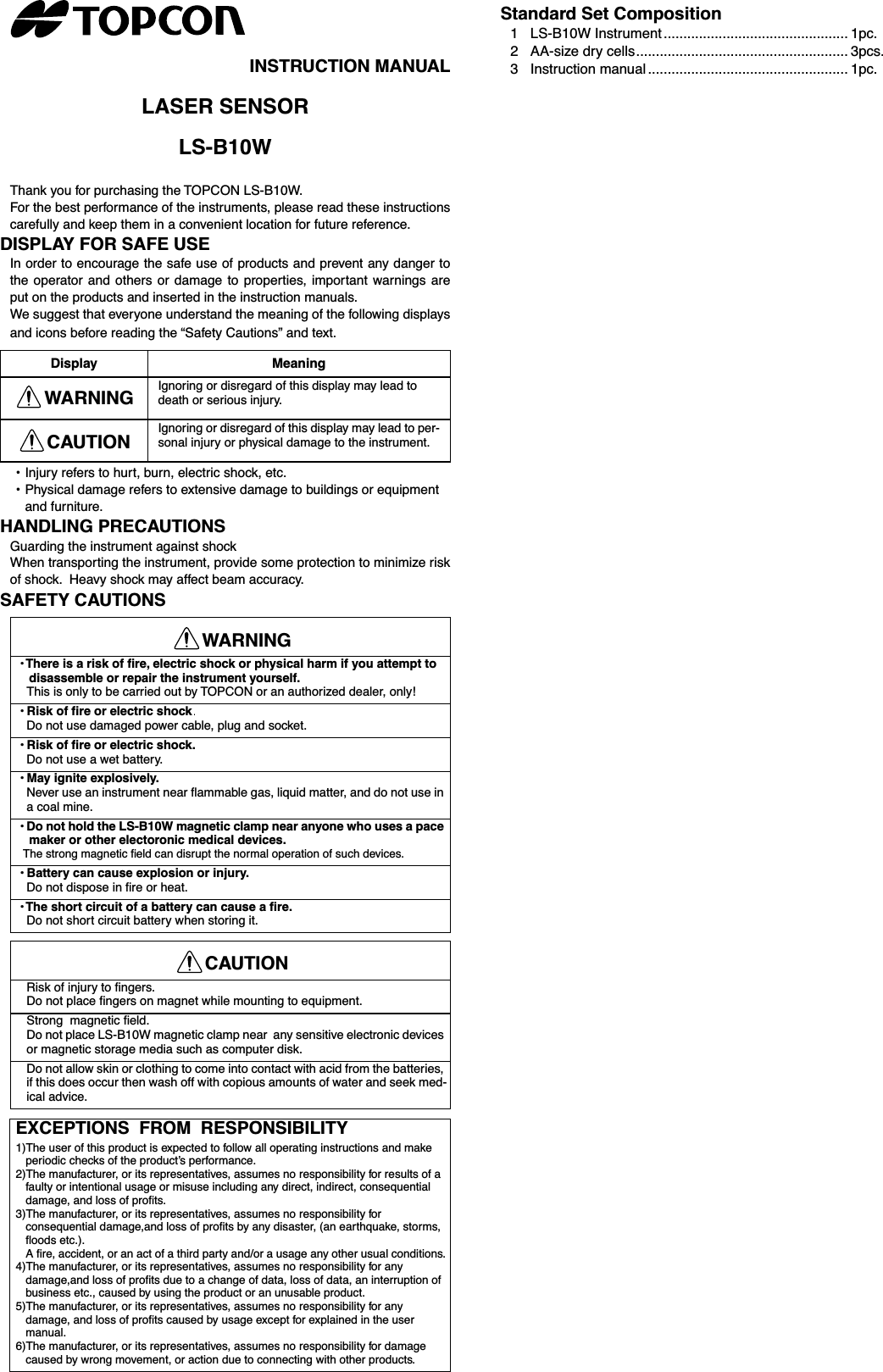 INSTRUCTION MANUALLASER SENSORLS-B10WThank you for purchasing the TOPCON LS-B10W.For the best performance of the instruments, please read these instructionscarefully and keep them in a convenient location for future reference.DISPLAY FOR SAFE USEIn order to encourage the safe use of products and prevent any danger tothe operator and others or damage to properties, important warnings areput on the products and inserted in the instruction manuals.We suggest that everyone understand the meaning of the following displaysand icons before reading the “Safety Cautions” and text.• Injury refers to hurt, burn, electric shock, etc.•Physical damage refers to extensive damage to buildings or equipment and furniture.HANDLING PRECAUTIONSGuarding the instrument against shockWhen transporting the instrument, provide some protection to minimize riskof shock.  Heavy shock may affect beam accuracy.SAFETY CAUTIONSStandard Set Composition1 LS-B10W Instrument ............................................... 1pc.2 AA-size dry cells...................................................... 3pcs.3Instruction manual ................................................... 1pc.Display MeaningWARNING Ignoring or disregard of this display may lead to death or serious injury.CAUTION Ignoring or disregard of this display may lead to per-sonal injury or physical damage to the instrument.WARNING• There is a risk of ﬁre, electric shock or physical harm if you attempt to disassemble or repair the instrument yourself.This is only to be carried out by TOPCON or an authorized dealer, only!• Risk of fire or electric shock  Do not use damaged power cable, plug and socket. • Risk of ﬁre or electric shock. Do not use a wet battery. • May ignite explosively. Never use an instrument near ﬂammable gas, liquid matter, and do not use in a coal mine. • Do not hold the LS-B10W magnetic clamp near anyone who uses a pace maker or other electoronic medical devices. The strong magnetic ﬁeld can disrupt the normal operation of such devices. • Battery can cause explosion or injury. Do not dispose in ﬁre or heat. • The short circuit of a battery can cause a ﬁre. Do not short circuit battery when storing it. CAUTION Risk of injury to ﬁngers.Do not place ﬁngers on magnet while mounting to equipment.Strong  magnetic ﬁeld.Do not place LS-B10W magnetic clamp near  any sensitive electronic devices or magnetic storage media such as computer disk.Do not allow skin or clothing to come into contact with acid from the batteries, if this does occur then wash off with copious amounts of water and seek med-ical advice.EXCEPTIONS  FROM  RESPONSIBILITY1)The user of this product is expected to follow all operating instructions and make periodic checks of the product’s performance.2)The manufacturer, or its representatives, assumes no responsibility for results of a faulty or intentional usage or misuse including any direct, indirect, consequential damage, and loss of proﬁts.3)The manufacturer, or its representatives, assumes no responsibility for consequential damage,and loss of proﬁts by any disaster, (an earthquake, storms, ﬂoods etc.).A ﬁre, accident, or an act of a third party and/or a usage any other usual conditions.4)The manufacturer, or its representatives, assumes no responsibility for any damage,and loss of proﬁts due to a change of data, loss of data, an interruption of business etc., caused by using the product or an unusable product.5)The manufacturer, or its representatives, assumes no responsibility for any damage, and loss of proﬁts caused by usage except for explained in the user manual.6)The manufacturer, or its representatives, assumes no responsibility for damage caused by wrong movement, or action due to connecting with other products.