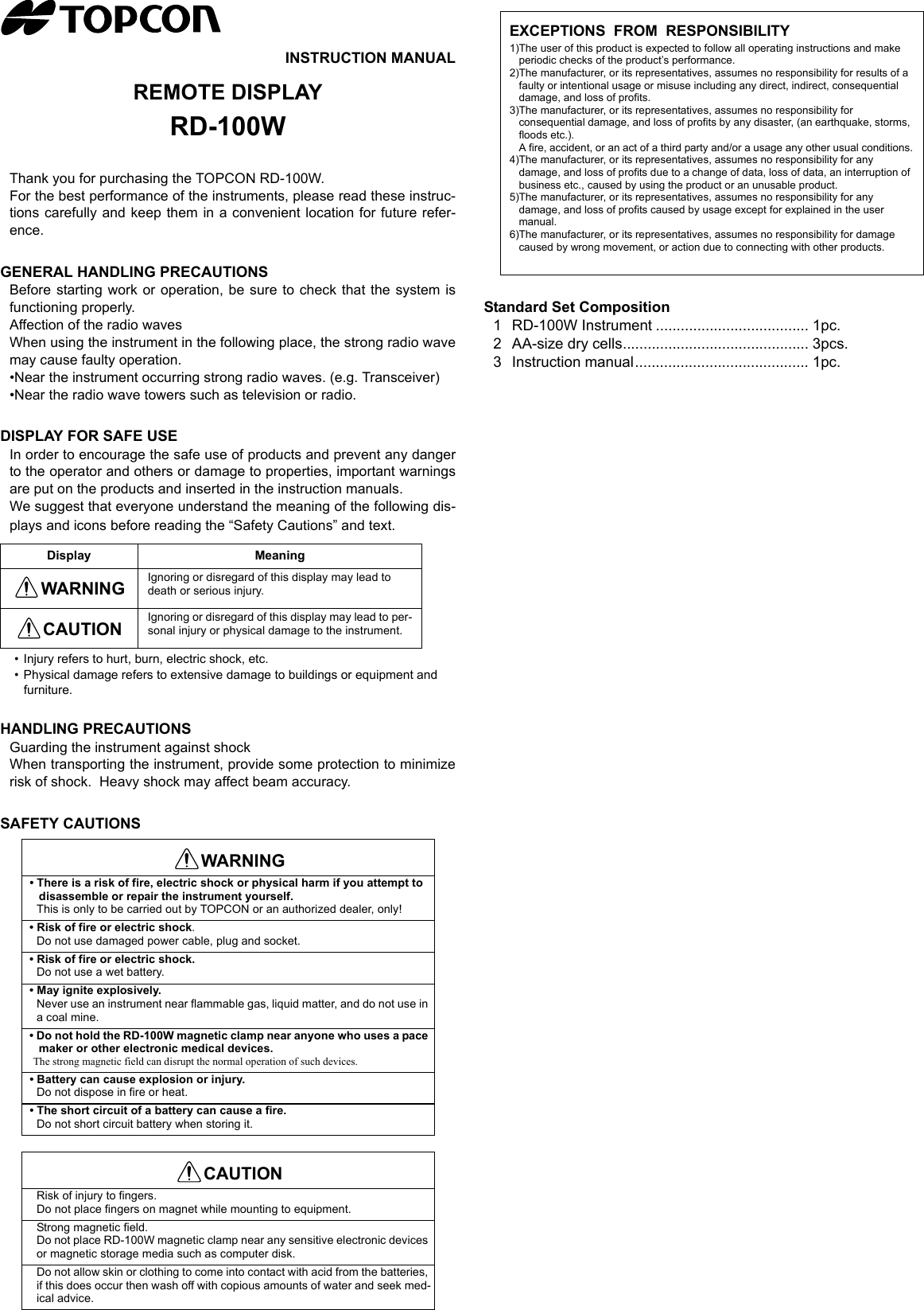 INSTRUCTION MANUALREMOTE DISPLAYRD-100WThank you for purchasing the TOPCON RD-100W.For the best performance of the instruments, please read these instruc-tions carefully and keep them in a convenient location for future refer-ence.GENERAL HANDLING PRECAUTIONSBefore starting work or operation, be sure to check that the system isfunctioning properly.Affection of the radio wavesWhen using the instrument in the following place, the strong radio wavemay cause faulty operation.•Near the instrument occurring strong radio waves. (e.g. Transceiver)•Near the radio wave towers such as television or radio.DISPLAY FOR SAFE USEIn order to encourage the safe use of products and prevent any dangerto the operator and others or damage to properties, important warningsare put on the products and inserted in the instruction manuals.We suggest that everyone understand the meaning of the following dis-plays and icons before reading the “Safety Cautions” and text.• Injury refers to hurt, burn, electric shock, etc.• Physical damage refers to extensive damage to buildings or equipment and furniture.HANDLING PRECAUTIONSGuarding the instrument against shockWhen transporting the instrument, provide some protection to minimizerisk of shock.  Heavy shock may affect beam accuracy.SAFETY CAUTIONSStandard Set Composition1 RD-100W Instrument ..................................... 1pc.2 AA-size dry cells............................................. 3pcs.3 Instruction manual.......................................... 1pc.Display MeaningWARNING Ignoring or disregard of this display may lead to death or serious injury.CAUTION Ignoring or disregard of this display may lead to per-sonal injury or physical damage to the instrument.WARNING• There is a risk of fire, electric shock or physical harm if you attempt to disassemble or repair the instrument yourself.This is only to be carried out by TOPCON or an authorized dealer, only!• Risk of fire or electric shock.Do not use damaged power cable, plug and socket.• Risk of fire or electric shock.Do not use a wet battery.• May ignite explosively.Never use an instrument near flammable gas, liquid matter, and do not use in a coal mine.• Do not hold the RD-100W magnetic clamp near anyone who uses a pace maker or other electronic medical devices.The strong magnetic field can disrupt the normal operation of such devices.• Battery can cause explosion or injury.Do not dispose in fire or heat.• The short circuit of a battery can cause a fire.Do not short circuit battery when storing it.CAUTIONRisk of injury to fingers.Do not place fingers on magnet while mounting to equipment.Strong magnetic field.Do not place RD-100W magnetic clamp near any sensitive electronic devices or magnetic storage media such as computer disk.Do not allow skin or clothing to come into contact with acid from the batteries, if this does occur then wash off with copious amounts of water and seek med-ical advice.EXCEPTIONS  FROM  RESPONSIBILITY1)The user of this product is expected to follow all operating instructions and make periodic checks of the product’s performance.2)The manufacturer, or its representatives, assumes no responsibility for results of a faulty or intentional usage or misuse including any direct, indirect, consequential damage, and loss of profits.3)The manufacturer, or its representatives, assumes no responsibility for consequential damage, and loss of profits by any disaster, (an earthquake, storms, floods etc.).A fire, accident, or an act of a third party and/or a usage any other usual conditions.4)The manufacturer, or its representatives, assumes no responsibility for any damage, and loss of profits due to a change of data, loss of data, an interruption of business etc., caused by using the product or an unusable product.5)The manufacturer, or its representatives, assumes no responsibility for any damage, and loss of profits caused by usage except for explained in the user manual.6)The manufacturer, or its representatives, assumes no responsibility for damage caused by wrong movement, or action due to connecting with other products.